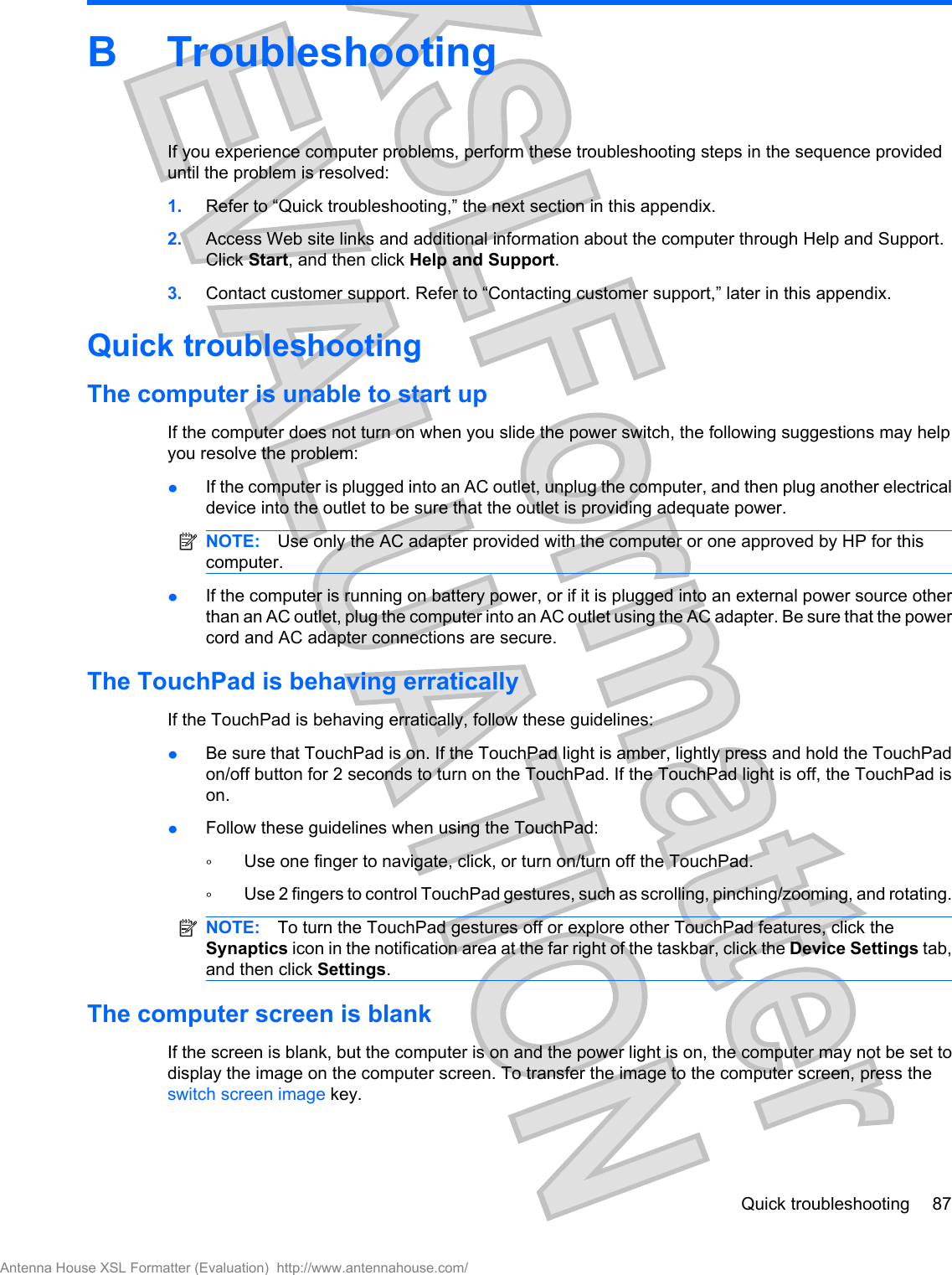 B TroubleshootingIf you experience computer problems, perform these troubleshooting steps in the sequence provideduntil the problem is resolved:1. Refer to “Quick troubleshooting,” the next section in this appendix.2. Access Web site links and additional information about the computer through Help and Support.Click Start, and then click Help and Support.3. Contact customer support. Refer to “Contacting customer support,” later in this appendix.Quick troubleshootingThe computer is unable to start upIf the computer does not turn on when you slide the power switch, the following suggestions may helpyou resolve the problem:łIf the computer is plugged into an AC outlet, unplug the computer, and then plug another electricaldevice into the outlet to be sure that the outlet is providing adequate power.NOTE: Use only the AC adapter provided with the computer or one approved by HP for thiscomputer.łIf the computer is running on battery power, or if it is plugged into an external power source otherthan an AC outlet, plug the computer into an AC outlet using the AC adapter. Be sure that the powercord and AC adapter connections are secure.The TouchPad is behaving erraticallyIf the TouchPad is behaving erratically, follow these guidelines:łBe sure that TouchPad is on. If the TouchPad light is amber, lightly press and hold the TouchPadon/off button for 2 seconds to turn on the TouchPad. If the TouchPad light is off, the TouchPad ison.łFollow these guidelines when using the TouchPad:ŃUse one finger to navigate, click, or turn on/turn off the TouchPad.ŃUse 2 fingers to control TouchPad gestures, such as scrolling, pinching/zooming, and rotating.NOTE: To turn the TouchPad gestures off or explore other TouchPad features, click theSynaptics icon in the notification area at the far right of the taskbar, click the Device Settings tab,and then click Settings.The computer screen is blankIf the screen is blank, but the computer is on and the power light is on, the computer may not be set todisplay the image on the computer screen. To transfer the image to the computer screen, press theswitch screen image key.Quick troubleshooting 87Antenna House XSL Formatter (Evaluation)  http://www.antennahouse.com/