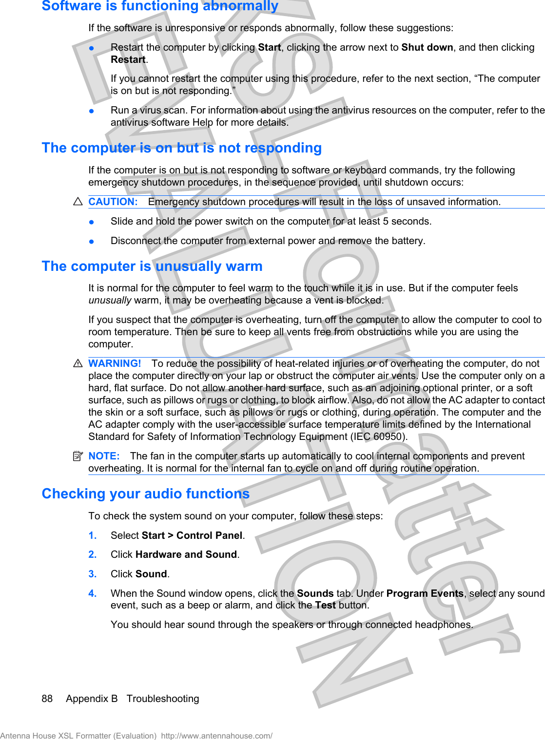 Software is functioning abnormallyIf the software is unresponsive or responds abnormally, follow these suggestions:łRestart the computer by clicking Start, clicking the arrow next to Shut down, and then clickingRestart.If you cannot restart the computer using this procedure, refer to the next section, “The computeris on but is not responding.”łRun a virus scan. For information about using the antivirus resources on the computer, refer to theantivirus software Help for more details.The computer is on but is not respondingIf the computer is on but is not responding to software or keyboard commands, try the followingemergency shutdown procedures, in the sequence provided, until shutdown occurs:CAUTION: Emergency shutdown procedures will result in the loss of unsaved information.łSlide and hold the power switch on the computer for at least 5 seconds.łDisconnect the computer from external power and remove the battery.The computer is unusually warmIt is normal for the computer to feel warm to the touch while it is in use. But if the computer feelsunusually warm, it may be overheating because a vent is blocked.If you suspect that the computer is overheating, turn off the computer to allow the computer to cool toroom temperature. Then be sure to keep all vents free from obstructions while you are using thecomputer.WARNING! To reduce the possibility of heat-related injuries or of overheating the computer, do notplace the computer directly on your lap or obstruct the computer air vents. Use the computer only on ahard, flat surface. Do not allow another hard surface, such as an adjoining optional printer, or a softsurface, such as pillows or rugs or clothing, to block airflow. Also, do not allow the AC adapter to contactthe skin or a soft surface, such as pillows or rugs or clothing, during operation. The computer and theAC adapter comply with the user-accessible surface temperature limits defined by the InternationalStandard for Safety of Information Technology Equipment (IEC 60950).NOTE: The fan in the computer starts up automatically to cool internal components and preventoverheating. It is normal for the internal fan to cycle on and off during routine operation.Checking your audio functionsTo check the system sound on your computer, follow these steps:1. Select Start &gt; Control Panel.2. Click Hardware and Sound.3. Click Sound.4. When the Sound window opens, click the Sounds tab. Under Program Events, select any soundevent, such as a beep or alarm, and click the Test button.You should hear sound through the speakers or through connected headphones.88 Appendix B   TroubleshootingAntenna House XSL Formatter (Evaluation)  http://www.antennahouse.com/