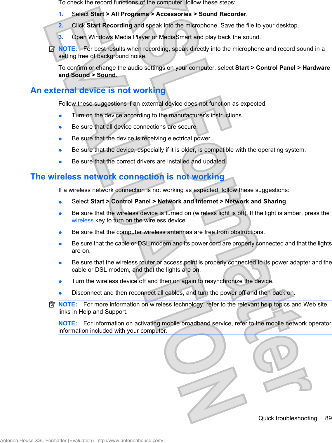 To check the record functions of the computer, follow these steps:1. Select Start &gt; All Programs &gt; Accessories &gt; Sound Recorder.2. Click Start Recording and speak into the microphone. Save the file to your desktop.3. Open Windows Media Player or MediaSmart and play back the sound.NOTE: For best results when recording, speak directly into the microphone and record sound in asetting free of background noise.To confirm or change the audio settings on your computer, select Start &gt; Control Panel &gt; Hardwareand Sound &gt; Sound.An external device is not workingFollow these suggestions if an external device does not function as expected:łTurn on the device according to the manufacturer’s instructions.łBe sure that all device connections are secure.łBe sure that the device is receiving electrical power.łBe sure that the device, especially if it is older, is compatible with the operating system.łBe sure that the correct drivers are installed and updated.The wireless network connection is not workingIf a wireless network connection is not working as expected, follow these suggestions:łSelect Start &gt; Control Panel &gt; Network and Internet &gt; Network and Sharing.łBe sure that the wireless device is turned on (wireless light is off). If the light is amber, press thewireless key to turn on the wireless device.łBe sure that the computer wireless antennas are free from obstructions.łBe sure that the cable or DSL modem and its power cord are properly connected and that the lightsare on.łBe sure that the wireless router or access point is properly connected to its power adapter and thecable or DSL modem, and that the lights are on.łTurn the wireless device off and then on again to resynchronize the device.łDisconnect and then reconnect all cables, and turn the power off and then back on.NOTE: For more information on wireless technology, refer to the relevant help topics and Web sitelinks in Help and Support.NOTE: For information on activating mobile broadband service, refer to the mobile network operatorinformation included with your computer.Quick troubleshooting 89Antenna House XSL Formatter (Evaluation)  http://www.antennahouse.com/