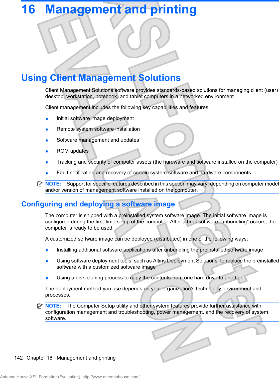 16 Management and printingUsing Client Management SolutionsClient Management Solutions software provides standards-based solutions for managing client (user)desktop, workstation, notebook, and tablet computers in a networked environment.Client management includes the following key capabilities and features:łInitial software image deploymentłRemote system software installationłSoftware management and updatesłROM updatesłTracking and security of computer assets (the hardware and software installed on the computer)łFault notification and recovery of certain system software and hardware componentsNOTE: Support for specific features described in this section may vary, depending on computer modeland/or version of management software installed on the computer.Configuring and deploying a software imageThe computer is shipped with a preinstalled system software image. The initial software image isconfigured during the first-time setup of the computer. After a brief software &quot;unbundling&quot; occurs, thecomputer is ready to be used.A customized software image can be deployed (distributed) in one of the following ways:łInstalling additional software applications after unbundling the preinstalled software imagełUsing software deployment tools, such as Altiris Deployment Solutions, to replace the preinstalledsoftware with a customized software imagełUsing a disk-cloning process to copy the contents from one hard drive to anotherThe deployment method you use depends on your organization&apos;s technology environment andprocesses.NOTE: The Computer Setup utility and other system features provide further assistance withconfiguration management and troubleshooting, power management, and the recovery of systemsoftware.142 Chapter 16   Management and printingAntenna House XSL Formatter (Evaluation)  http://www.antennahouse.com/