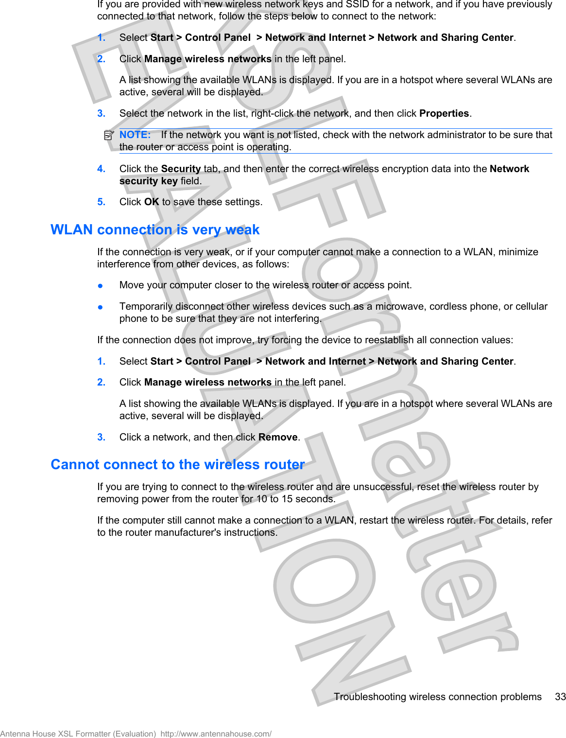 If you are provided with new wireless network keys and SSID for a network, and if you have previouslyconnected to that network, follow the steps below to connect to the network:1. Select Start &gt; Control Panel &gt; Network and Internet &gt; Network and Sharing Center.2. Click Manage wireless networks in the left panel.A list showing the available WLANs is displayed. If you are in a hotspot where several WLANs areactive, several will be displayed.3. Select the network in the list, right-click the network, and then click Properties.NOTE: If the network you want is not listed, check with the network administrator to be sure thatthe router or access point is operating.4. Click the Security tab, and then enter the correct wireless encryption data into the Networksecurity key field.5. Click OK to save these settings.WLAN connection is very weakIf the connection is very weak, or if your computer cannot make a connection to a WLAN, minimizeinterference from other devices, as follows:łMove your computer closer to the wireless router or access point.łTemporarily disconnect other wireless devices such as a microwave, cordless phone, or cellularphone to be sure that they are not interfering.If the connection does not improve, try forcing the device to reestablish all connection values:1. Select Start &gt; Control Panel &gt; Network and Internet &gt; Network and Sharing Center.2. Click Manage wireless networks in the left panel.A list showing the available WLANs is displayed. If you are in a hotspot where several WLANs areactive, several will be displayed.3. Click a network, and then click Remove.Cannot connect to the wireless routerIf you are trying to connect to the wireless router and are unsuccessful, reset the wireless router byremoving power from the router for 10 to 15 seconds.If the computer still cannot make a connection to a WLAN, restart the wireless router. For details, referto the router manufacturer&apos;s instructions.Troubleshooting wireless connection problems 33Antenna House XSL Formatter (Evaluation)  http://www.antennahouse.com/