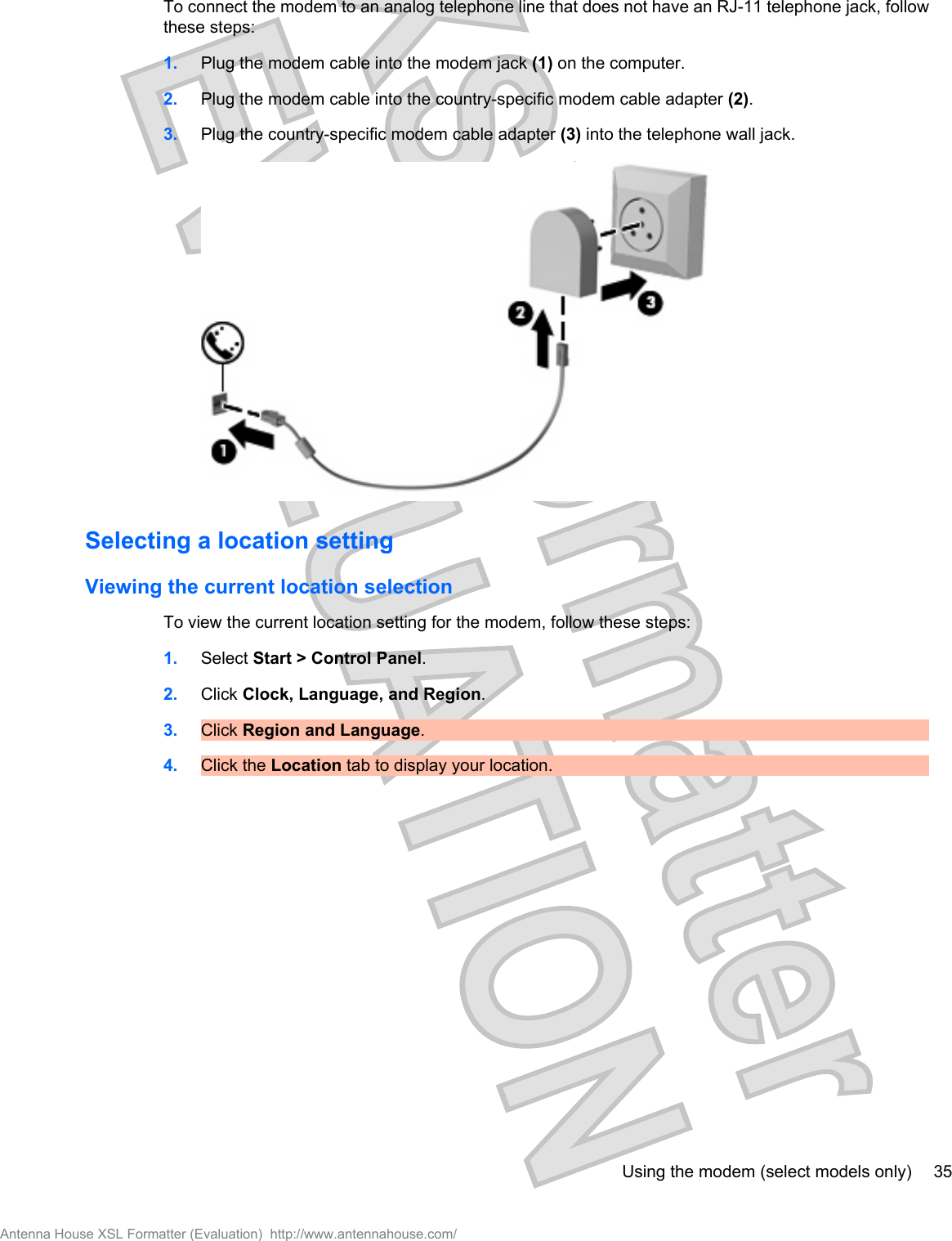 To connect the modem to an analog telephone line that does not have an RJ-11 telephone jack, followthese steps:1. Plug the modem cable into the modem jack (1) on the computer.2. Plug the modem cable into the country-specific modem cable adapter (2).3. Plug the country-specific modem cable adapter (3) into the telephone wall jack.Selecting a location settingViewing the current location selectionTo view the current location setting for the modem, follow these steps:1. Select Start &gt; Control Panel.2. Click Clock, Language, and Region.3. Click Region and Language.4. Click the Location tab to display your location.Using the modem (select models only) 35Antenna House XSL Formatter (Evaluation)  http://www.antennahouse.com/