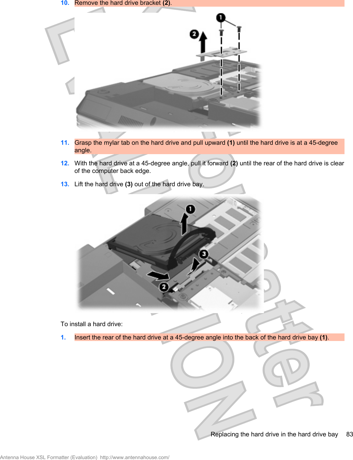 10. Remove the hard drive bracket (2).11. Grasp the mylar tab on the hard drive and pull upward (1) until the hard drive is at a 45-degreeangle.12. With the hard drive at a 45-degree angle, pull it forward (2) until the rear of the hard drive is clearof the computer back edge.13. Lift the hard drive (3) out of the hard drive bay.To install a hard drive:1. Insert the rear of the hard drive at a 45-degree angle into the back of the hard drive bay (1).Replacing the hard drive in the hard drive bay 83Antenna House XSL Formatter (Evaluation)  http://www.antennahouse.com/