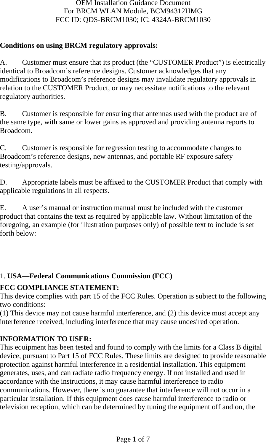 OEM Installation Guidance Document For BRCM WLAN Module, BCM94312HMG FCC ID: QDS-BRCM1030; IC: 4324A-BRCM1030  Page 1 of 7  Conditions on using BRCM regulatory approvals:   A.  Customer must ensure that its product (the “CUSTOMER Product”) is electrically identical to Broadcom’s reference designs. Customer acknowledges that any modifications to Broadcom’s reference designs may invalidate regulatory approvals in relation to the CUSTOMER Product, or may necessitate notifications to the relevant regulatory authorities.  B.   Customer is responsible for ensuring that antennas used with the product are of the same type, with same or lower gains as approved and providing antenna reports to Broadcom.  C.   Customer is responsible for regression testing to accommodate changes to Broadcom’s reference designs, new antennas, and portable RF exposure safety testing/approvals.  D.  Appropriate labels must be affixed to the CUSTOMER Product that comply with applicable regulations in all respects.    E.  A user’s manual or instruction manual must be included with the customer product that contains the text as required by applicable law. Without limitation of the foregoing, an example (for illustration purposes only) of possible text to include is set forth below:       1. USA—Federal Communications Commission (FCC) FCC COMPLIANCE STATEMENT: This device complies with part 15 of the FCC Rules. Operation is subject to the following two conditions: (1) This device may not cause harmful interference, and (2) this device must accept any interference received, including interference that may cause undesired operation.  INFORMATION TO USER: This equipment has been tested and found to comply with the limits for a Class B digital device, pursuant to Part 15 of FCC Rules. These limits are designed to provide reasonable protection against harmful interference in a residential installation. This equipment generates, uses, and can radiate radio frequency energy. If not installed and used in accordance with the instructions, it may cause harmful interference to radio communications. However, there is no guarantee that interference will not occur in a particular installation. If this equipment does cause harmful interference to radio or television reception, which can be determined by tuning the equipment off and on, the 