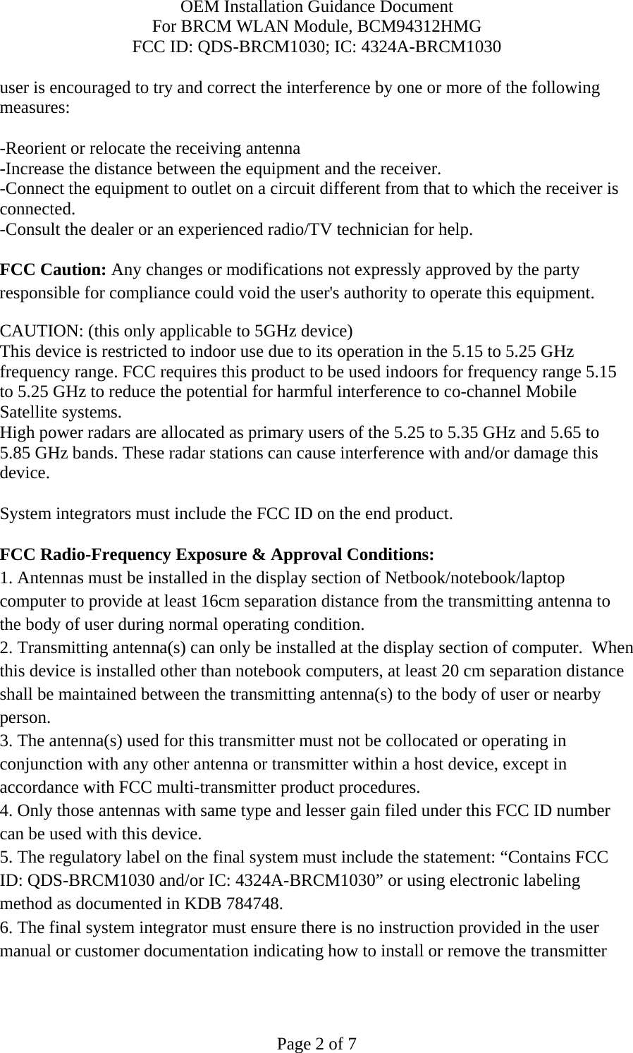 OEM Installation Guidance Document For BRCM WLAN Module, BCM94312HMG FCC ID: QDS-BRCM1030; IC: 4324A-BRCM1030  Page 2 of 7 user is encouraged to try and correct the interference by one or more of the following measures:   -Reorient or relocate the receiving antenna -Increase the distance between the equipment and the receiver. -Connect the equipment to outlet on a circuit different from that to which the receiver is connected. -Consult the dealer or an experienced radio/TV technician for help.  FCC Caution: Any changes or modifications not expressly approved by the party responsible for compliance could void the user&apos;s authority to operate this equipment. CAUTION: (this only applicable to 5GHz device) This device is restricted to indoor use due to its operation in the 5.15 to 5.25 GHz frequency range. FCC requires this product to be used indoors for frequency range 5.15 to 5.25 GHz to reduce the potential for harmful interference to co-channel Mobile Satellite systems. High power radars are allocated as primary users of the 5.25 to 5.35 GHz and 5.65 to 5.85 GHz bands. These radar stations can cause interference with and/or damage this device.  System integrators must include the FCC ID on the end product.   FCC Radio-Frequency Exposure &amp; Approval Conditions: 1. Antennas must be installed in the display section of Netbook/notebook/laptop computer to provide at least 16cm separation distance from the transmitting antenna to the body of user during normal operating condition. 2. Transmitting antenna(s) can only be installed at the display section of computer.  When this device is installed other than notebook computers, at least 20 cm separation distance shall be maintained between the transmitting antenna(s) to the body of user or nearby person. 3. The antenna(s) used for this transmitter must not be collocated or operating in conjunction with any other antenna or transmitter within a host device, except in accordance with FCC multi-transmitter product procedures. 4. Only those antennas with same type and lesser gain filed under this FCC ID number can be used with this device. 5. The regulatory label on the final system must include the statement: “Contains FCC ID: QDS-BRCM1030 and/or IC: 4324A-BRCM1030” or using electronic labeling method as documented in KDB 784748. 6. The final system integrator must ensure there is no instruction provided in the user manual or customer documentation indicating how to install or remove the transmitter 