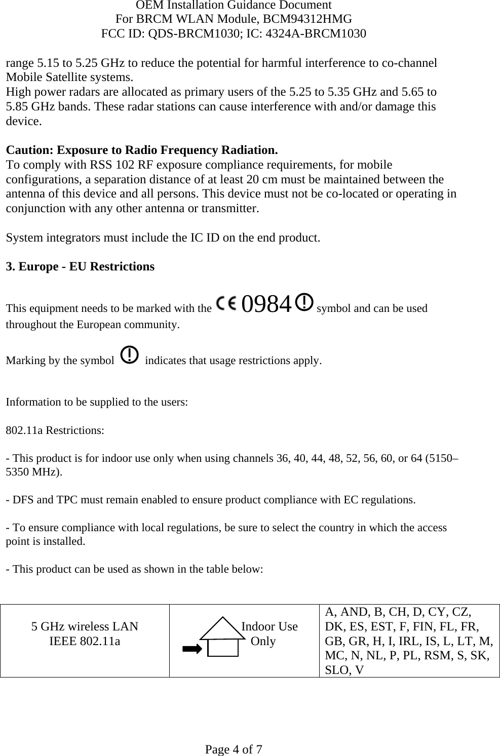 OEM Installation Guidance Document For BRCM WLAN Module, BCM94312HMG FCC ID: QDS-BRCM1030; IC: 4324A-BRCM1030  Page 4 of 7 range 5.15 to 5.25 GHz to reduce the potential for harmful interference to co-channel Mobile Satellite systems. High power radars are allocated as primary users of the 5.25 to 5.35 GHz and 5.65 to 5.85 GHz bands. These radar stations can cause interference with and/or damage this device.  Caution: Exposure to Radio Frequency Radiation. To comply with RSS 102 RF exposure compliance requirements, for mobile configurations, a separation distance of at least 20 cm must be maintained between the antenna of this device and all persons. This device must not be co-located or operating in conjunction with any other antenna or transmitter.  System integrators must include the IC ID on the end product.   3. Europe - EU Restrictions This equipment needs to be marked with the   0984  symbol and can be used throughout the European community.  Marking by the symbol     indicates that usage restrictions apply.  Information to be supplied to the users: 802.11a Restrictions: - This product is for indoor use only when using channels 36, 40, 44, 48, 52, 56, 60, or 64 (5150–5350 MHz).       - DFS and TPC must remain enabled to ensure product compliance with EC regulations.      - To ensure compliance with local regulations, be sure to select the country in which the access point is installed. - This product can be used as shown in the table below:   5 GHz wireless LAN IEEE 802.11a                  Indoor Use             Only  A, AND, B, CH, D, CY, CZ, DK, ES, EST, F, FIN, FL, FR, GB, GR, H, I, IRL, IS, L, LT, M, MC, N, NL, P, PL, RSM, S, SK, SLO, V   