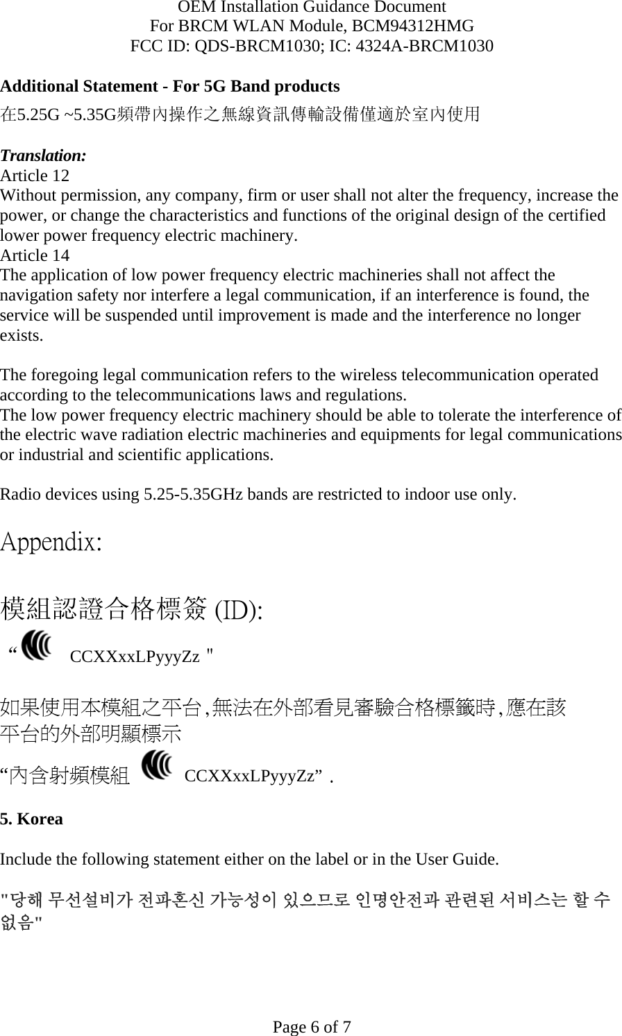 OEM Installation Guidance Document For BRCM WLAN Module, BCM94312HMG FCC ID: QDS-BRCM1030; IC: 4324A-BRCM1030  Page 6 of 7 Additional Statement - For 5G Band products 在5.25G ~5.35G頻帶內操作之無線資訊傳輸設備僅適於室內使用  Translation: Article 12 Without permission, any company, firm or user shall not alter the frequency, increase the power, or change the characteristics and functions of the original design of the certified lower power frequency electric machinery. Article 14 The application of low power frequency electric machineries shall not affect the navigation safety nor interfere a legal communication, if an interference is found, the service will be suspended until improvement is made and the interference no longer exists.  The foregoing legal communication refers to the wireless telecommunication operated according to the telecommunications laws and regulations. The low power frequency electric machinery should be able to tolerate the interference of the electric wave radiation electric machineries and equipments for legal communications or industrial and scientific applications.  Radio devices using 5.25-5.35GHz bands are restricted to indoor use only.  Appendix:  模組認證合格標簽 (ID): “   CCXXxxLPyyyZz＂  如果使用本模組之平台,無法在外部看見審驗合格標籤時,應在該 平台的外部明顯標示 “內含射頻模組   CCXXxxLPyyyZz” .  5. Korea  Include the following statement either on the label or in the User Guide.   &quot;당해 무선설비가 전파혼신 가능성이 있으므로 인명안전과 관련된 서비스는 할 수 없음&quot;   