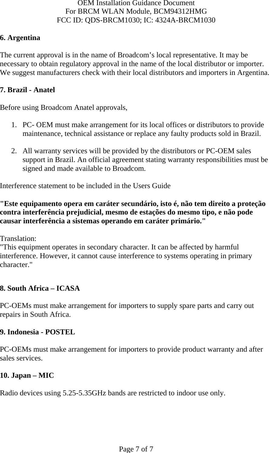 OEM Installation Guidance Document For BRCM WLAN Module, BCM94312HMG FCC ID: QDS-BRCM1030; IC: 4324A-BRCM1030  Page 7 of 7 6. Argentina   The current approval is in the name of Broadcom’s local representative. It may be necessary to obtain regulatory approval in the name of the local distributor or importer. We suggest manufacturers check with their local distributors and importers in Argentina.  7. Brazil - Anatel   Before using Broadcom Anatel approvals,   1. PC- OEM must make arrangement for its local offices or distributors to provide maintenance, technical assistance or replace any faulty products sold in Brazil.   2. All warranty services will be provided by the distributors or PC-OEM sales support in Brazil. An official agreement stating warranty responsibilities must be signed and made available to Broadcom.   Interference statement to be included in the Users Guide &quot;Este equipamento opera em caráter secundário, isto é, não tem direito a proteção contra interferência prejudicial, mesmo de estações do mesmo tipo, e não pode causar interferência a sistemas operando em caráter primário.&quot; Translation:  &quot;This equipment operates in secondary character. It can be affected by harmful interference. However, it cannot cause interference to systems operating in primary character.&quot;    8. South Africa – ICASA  PC-OEMs must make arrangement for importers to supply spare parts and carry out repairs in South Africa.  9. Indonesia - POSTEL  PC-OEMs must make arrangement for importers to provide product warranty and after sales services.   10. Japan – MIC  Radio devices using 5.25-5.35GHz bands are restricted to indoor use only.  