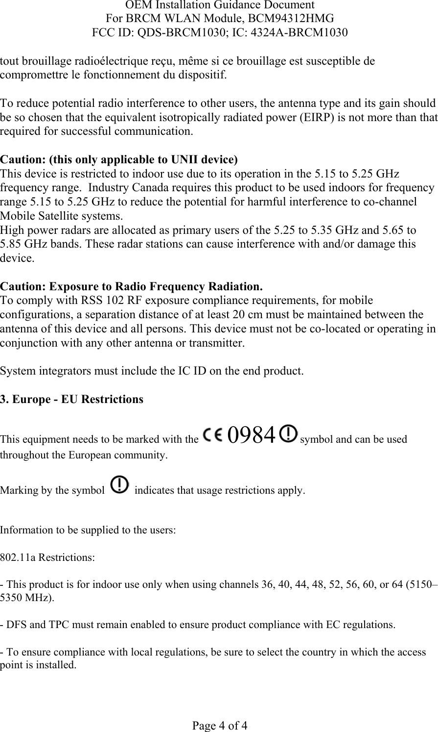 OEM Installation Guidance Document For BRCM WLAN Module, BCM94312HMG FCC ID: QDS-BRCM1030; IC: 4324A-BRCM1030  Page 4 of 4 tout brouillage radioélectrique reçu, même si ce brouillage est susceptible de compromettre le fonctionnement du dispositif.  To reduce potential radio interference to other users, the antenna type and its gain should be so chosen that the equivalent isotropically radiated power (EIRP) is not more than that required for successful communication.  Caution: (this only applicable to UNII device) This device is restricted to indoor use due to its operation in the 5.15 to 5.25 GHz frequency range.  Industry Canada requires this product to be used indoors for frequency range 5.15 to 5.25 GHz to reduce the potential for harmful interference to co-channel Mobile Satellite systems. High power radars are allocated as primary users of the 5.25 to 5.35 GHz and 5.65 to 5.85 GHz bands. These radar stations can cause interference with and/or damage this device.  Caution: Exposure to Radio Frequency Radiation. To comply with RSS 102 RF exposure compliance requirements, for mobile configurations, a separation distance of at least 20 cm must be maintained between the antenna of this device and all persons. This device must not be co-located or operating in conjunction with any other antenna or transmitter.  System integrators must include the IC ID on the end product.   3. Europe - EU Restrictions This equipment needs to be marked with the   0984  symbol and can be used throughout the European community.  Marking by the symbol     indicates that usage restrictions apply.  Information to be supplied to the users: 802.11a Restrictions: - This product is for indoor use only when using channels 36, 40, 44, 48, 52, 56, 60, or 64 (5150–5350 MHz).       - DFS and TPC must remain enabled to ensure product compliance with EC regulations.      - To ensure compliance with local regulations, be sure to select the country in which the access point is installed. 