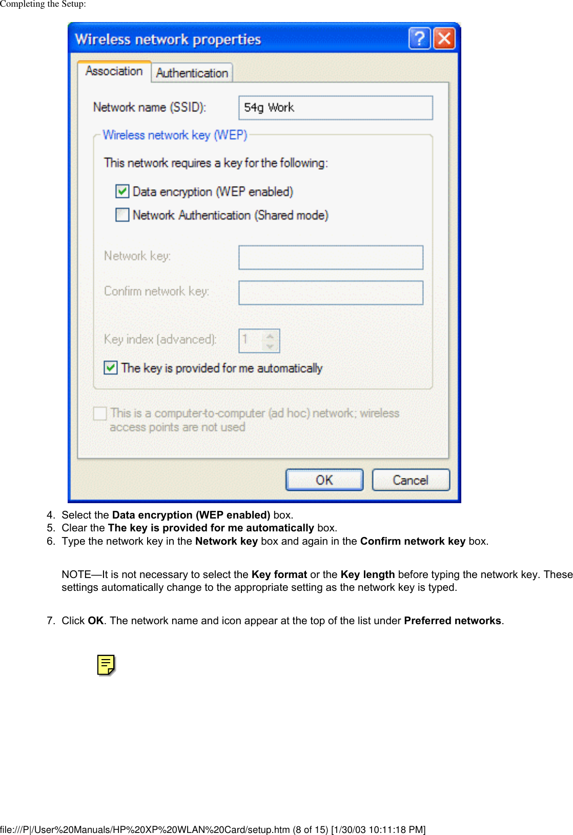 Completing the Setup: 4.  Select the Data encryption (WEP enabled) box.5.  Clear the The key is provided for me automatically box.6.  Type the network key in the Network key box and again in the Confirm network key box. NOTE—It is not necessary to select the Key format or the Key length before typing the network key. These settings automatically change to the appropriate setting as the network key is typed.7.  Click OK. The network name and icon appear at the top of the list under Preferred networks. file:///P|/User%20Manuals/HP%20XP%20WLAN%20Card/setup.htm (8 of 15) [1/30/03 10:11:18 PM]