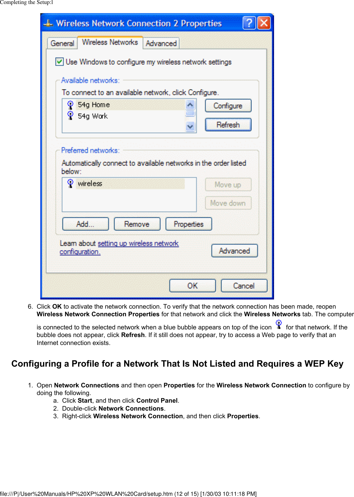 Completing the Setup:l6.  Click OK to activate the network connection. To verify that the network connection has been made, reopen Wireless Network Connection Properties for that network and click the Wireless Networks tab. The computer is connected to the selected network when a blue bubble appears on top of the icon   for that network. If the bubble does not appear, click Refresh. If it still does not appear, try to access a Web page to verify that an Internet connection exists. Configuring a Profile for a Network That Is Not Listed and Requires a WEP Key1.  Open Network Connections and then open Properties for the Wireless Network Connection to configure by doing the following. a.  Click Start, and then click Control Panel.2.  Double-click Network Connections.3.  Right-click Wireless Network Connection, and then click Properties. file:///P|/User%20Manuals/HP%20XP%20WLAN%20Card/setup.htm (12 of 15) [1/30/03 10:11:18 PM]