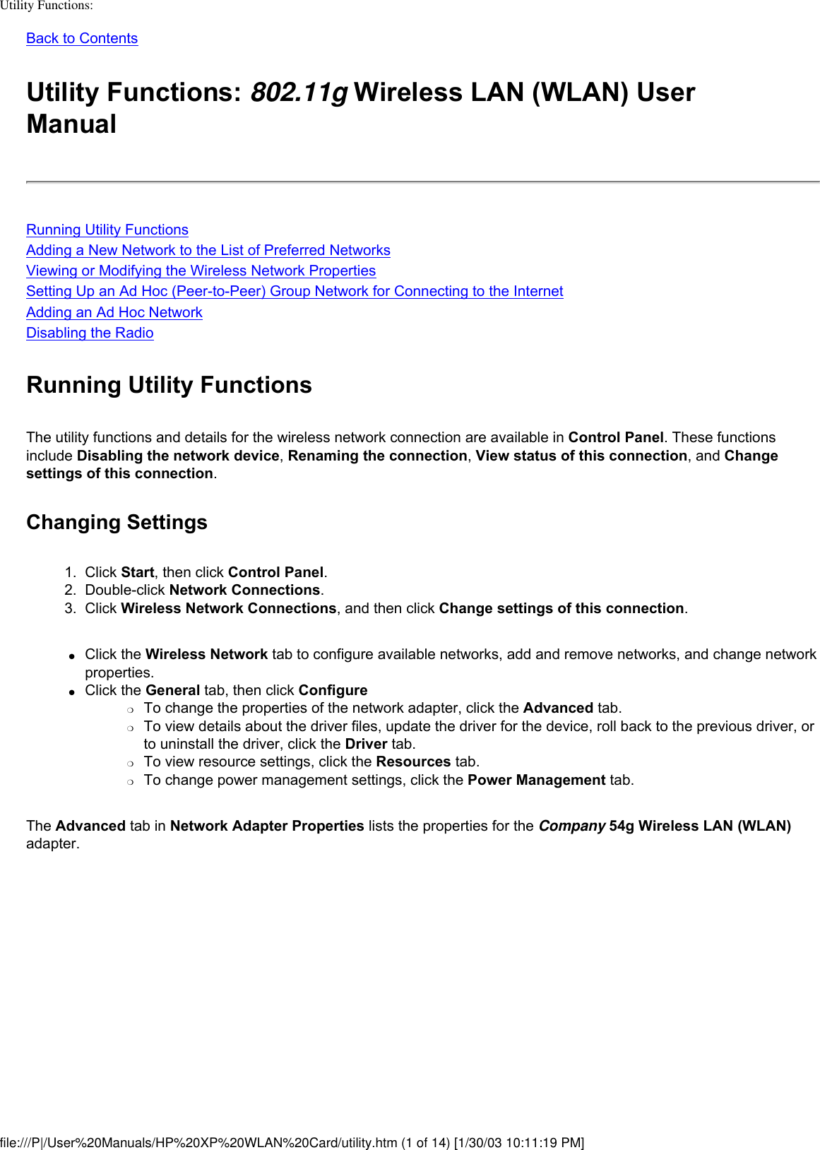 Utility Functions: Back to ContentsUtility Functions: 802.11g Wireless LAN (WLAN) User ManualRunning Utility FunctionsAdding a New Network to the List of Preferred NetworksViewing or Modifying the Wireless Network PropertiesSetting Up an Ad Hoc (Peer-to-Peer) Group Network for Connecting to the InternetAdding an Ad Hoc NetworkDisabling the RadioRunning Utility FunctionsThe utility functions and details for the wireless network connection are available in Control Panel. These functions include Disabling the network device, Renaming the connection, View status of this connection, and Change settings of this connection. Changing Settings1.  Click Start, then click Control Panel.2.  Double-click Network Connections.3.  Click Wireless Network Connections, and then click Change settings of this connection.●     Click the Wireless Network tab to configure available networks, add and remove networks, and change network properties. ●     Click the General tab, then click Configure ❍     To change the properties of the network adapter, click the Advanced tab.❍     To view details about the driver files, update the driver for the device, roll back to the previous driver, or to uninstall the driver, click the Driver tab.❍     To view resource settings, click the Resources tab.❍     To change power management settings, click the Power Management tab.The Advanced tab in Network Adapter Properties lists the properties for the Company 54g Wireless LAN (WLAN) adapter.file:///P|/User%20Manuals/HP%20XP%20WLAN%20Card/utility.htm (1 of 14) [1/30/03 10:11:19 PM]