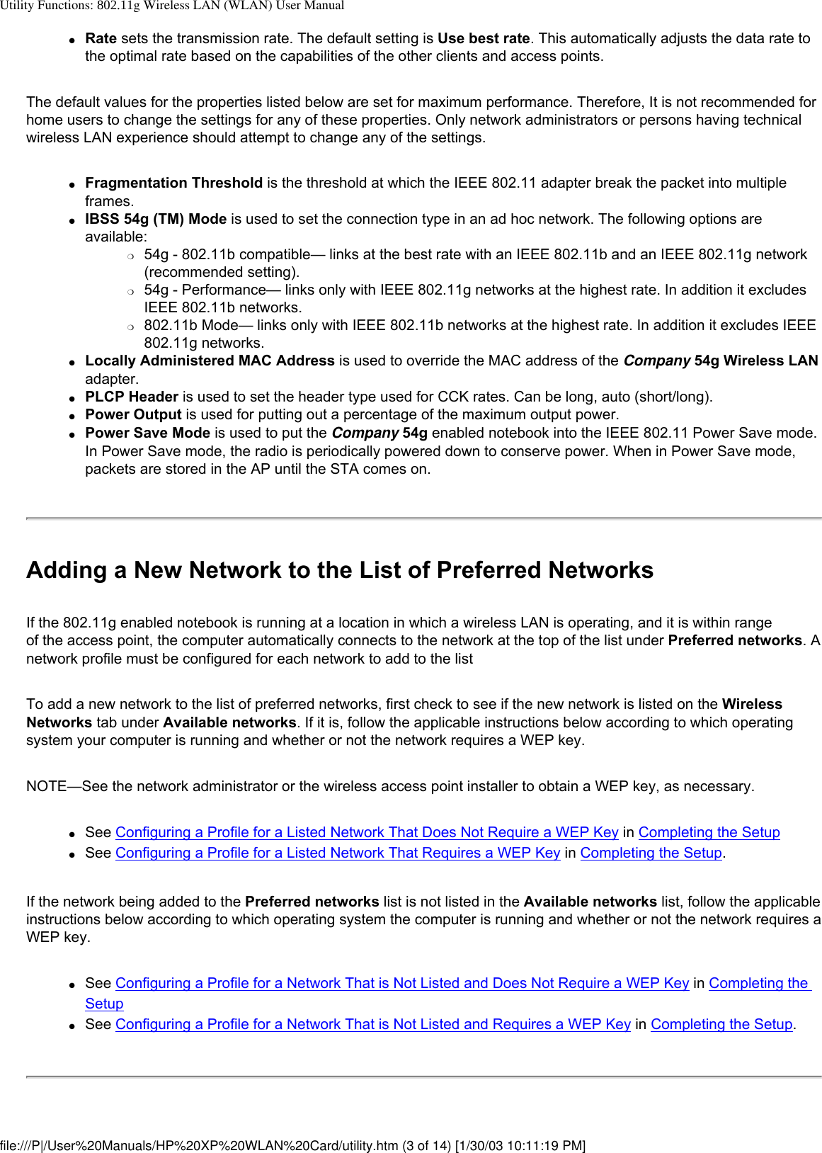 Utility Functions: 802.11g Wireless LAN (WLAN) User Manual●     Rate sets the transmission rate. The default setting is Use best rate. This automatically adjusts the data rate to the optimal rate based on the capabilities of the other clients and access points.The default values for the properties listed below are set for maximum performance. Therefore, It is not recommended for home users to change the settings for any of these properties. Only network administrators or persons having technical wireless LAN experience should attempt to change any of the settings.●     Fragmentation Threshold is the threshold at which the IEEE 802.11 adapter break the packet into multiple frames. ●     IBSS 54g (TM) Mode is used to set the connection type in an ad hoc network. The following options are available: ❍     54g - 802.11b compatible— links at the best rate with an IEEE 802.11b and an IEEE 802.11g network (recommended setting).❍     54g - Performance— links only with IEEE 802.11g networks at the highest rate. In addition it excludes IEEE 802.11b networks.❍     802.11b Mode— links only with IEEE 802.11b networks at the highest rate. In addition it excludes IEEE 802.11g networks.●     Locally Administered MAC Address is used to override the MAC address of the Company 54g Wireless LAN adapter.●     PLCP Header is used to set the header type used for CCK rates. Can be long, auto (short/long).●     Power Output is used for putting out a percentage of the maximum output power.●     Power Save Mode is used to put the Company 54g enabled notebook into the IEEE 802.11 Power Save mode. In Power Save mode, the radio is periodically powered down to conserve power. When in Power Save mode, packets are stored in the AP until the STA comes on.Adding a New Network to the List of Preferred NetworksIf the 802.11g enabled notebook is running at a location in which a wireless LAN is operating, and it is within range of the access point, the computer automatically connects to the network at the top of the list under Preferred networks. A network profile must be configured for each network to add to the listTo add a new network to the list of preferred networks, first check to see if the new network is listed on the Wireless Networks tab under Available networks. If it is, follow the applicable instructions below according to which operating system your computer is running and whether or not the network requires a WEP key.NOTE—See the network administrator or the wireless access point installer to obtain a WEP key, as necessary.●     See Configuring a Profile for a Listed Network That Does Not Require a WEP Key in Completing the Setup●     See Configuring a Profile for a Listed Network That Requires a WEP Key in Completing the Setup.If the network being added to the Preferred networks list is not listed in the Available networks list, follow the applicable instructions below according to which operating system the computer is running and whether or not the network requires a WEP key.●     See Configuring a Profile for a Network That is Not Listed and Does Not Require a WEP Key in Completing the Setup●     See Configuring a Profile for a Network That is Not Listed and Requires a WEP Key in Completing the Setup.file:///P|/User%20Manuals/HP%20XP%20WLAN%20Card/utility.htm (3 of 14) [1/30/03 10:11:19 PM]