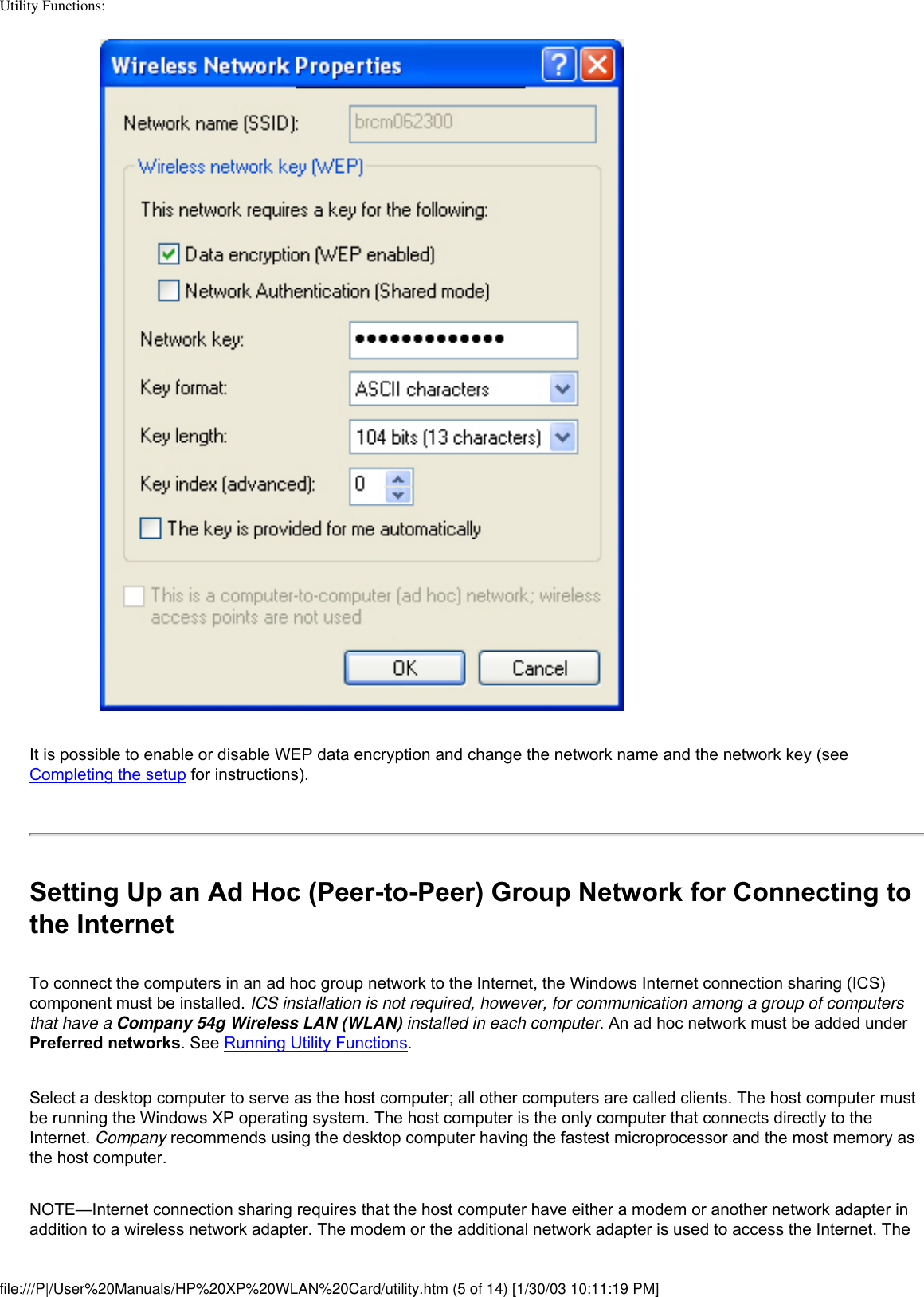 Utility Functions: It is possible to enable or disable WEP data encryption and change the network name and the network key (see Completing the setup for instructions). Setting Up an Ad Hoc (Peer-to-Peer) Group Network for Connecting to the InternetTo connect the computers in an ad hoc group network to the Internet, the Windows Internet connection sharing (ICS) component must be installed. ICS installation is not required, however, for communication among a group of computers that have a Company 54g Wireless LAN (WLAN) installed in each computer. An ad hoc network must be added under Preferred networks. See Running Utility Functions.Select a desktop computer to serve as the host computer; all other computers are called clients. The host computer must be running the Windows XP operating system. The host computer is the only computer that connects directly to the Internet. Company recommends using the desktop computer having the fastest microprocessor and the most memory as the host computer.NOTE—Internet connection sharing requires that the host computer have either a modem or another network adapter in addition to a wireless network adapter. The modem or the additional network adapter is used to access the Internet. The file:///P|/User%20Manuals/HP%20XP%20WLAN%20Card/utility.htm (5 of 14) [1/30/03 10:11:19 PM]