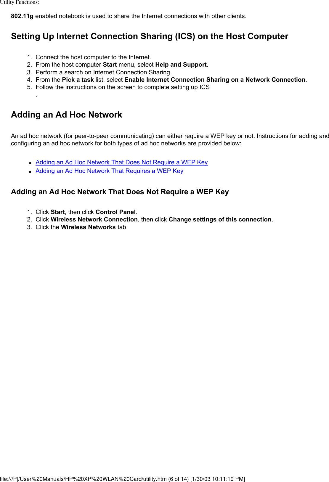 Utility Functions: 802.11g enabled notebook is used to share the Internet connections with other clients.Setting Up Internet Connection Sharing (ICS) on the Host Computer1.  Connect the host computer to the Internet.2.  From the host computer Start menu, select Help and Support.3.  Perform a search on Internet Connection Sharing.4.  From the Pick a task list, select Enable Internet Connection Sharing on a Network Connection.5.  Follow the instructions on the screen to complete setting up ICS. Adding an Ad Hoc NetworkAn ad hoc network (for peer-to-peer communicating) can either require a WEP key or not. Instructions for adding and configuring an ad hoc network for both types of ad hoc networks are provided below:●     Adding an Ad Hoc Network That Does Not Require a WEP Key●     Adding an Ad Hoc Network That Requires a WEP KeyAdding an Ad Hoc Network That Does Not Require a WEP Key1.  Click Start, then click Control Panel.2.  Click Wireless Network Connection, then click Change settings of this connection. 3.  Click the Wireless Networks tab. file:///P|/User%20Manuals/HP%20XP%20WLAN%20Card/utility.htm (6 of 14) [1/30/03 10:11:19 PM]