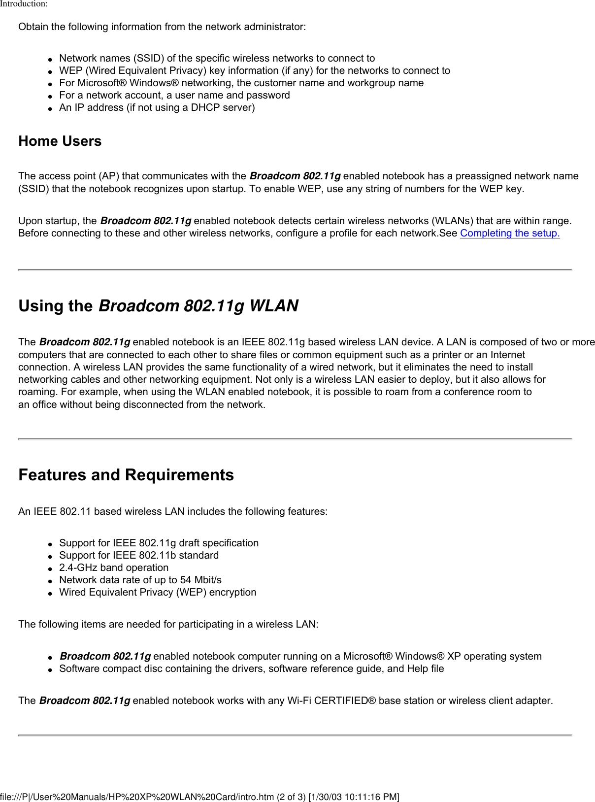 Introduction:Obtain the following information from the network administrator:●     Network names (SSID) of the specific wireless networks to connect to●     WEP (Wired Equivalent Privacy) key information (if any) for the networks to connect to●     For Microsoft® Windows® networking, the customer name and workgroup name●     For a network account, a user name and password●     An IP address (if not using a DHCP server)Home UsersThe access point (AP) that communicates with the Broadcom 802.11g enabled notebook has a preassigned network name (SSID) that the notebook recognizes upon startup. To enable WEP, use any string of numbers for the WEP key. Upon startup, the Broadcom 802.11g enabled notebook detects certain wireless networks (WLANs) that are within range. Before connecting to these and other wireless networks, configure a profile for each network.See Completing the setup.Using the Broadcom 802.11g WLANThe Broadcom 802.11g enabled notebook is an IEEE 802.11g based wireless LAN device. A LAN is composed of two or more computers that are connected to each other to share files or common equipment such as a printer or an Internet connection. A wireless LAN provides the same functionality of a wired network, but it eliminates the need to install networking cables and other networking equipment. Not only is a wireless LAN easier to deploy, but it also allows for roaming. For example, when using the WLAN enabled notebook, it is possible to roam from a conference room to an office without being disconnected from the network.Features and RequirementsAn IEEE 802.11 based wireless LAN includes the following features:●     Support for IEEE 802.11g draft specification●     Support for IEEE 802.11b standard●     2.4-GHz band operation●     Network data rate of up to 54 Mbit/s●     Wired Equivalent Privacy (WEP) encryptionThe following items are needed for participating in a wireless LAN:●     Broadcom 802.11g enabled notebook computer running on a Microsoft® Windows® XP operating system●     Software compact disc containing the drivers, software reference guide, and Help fileThe Broadcom 802.11g enabled notebook works with any Wi-Fi CERTIFIED® base station or wireless client adapter.file:///P|/User%20Manuals/HP%20XP%20WLAN%20Card/intro.htm (2 of 3) [1/30/03 10:11:16 PM]