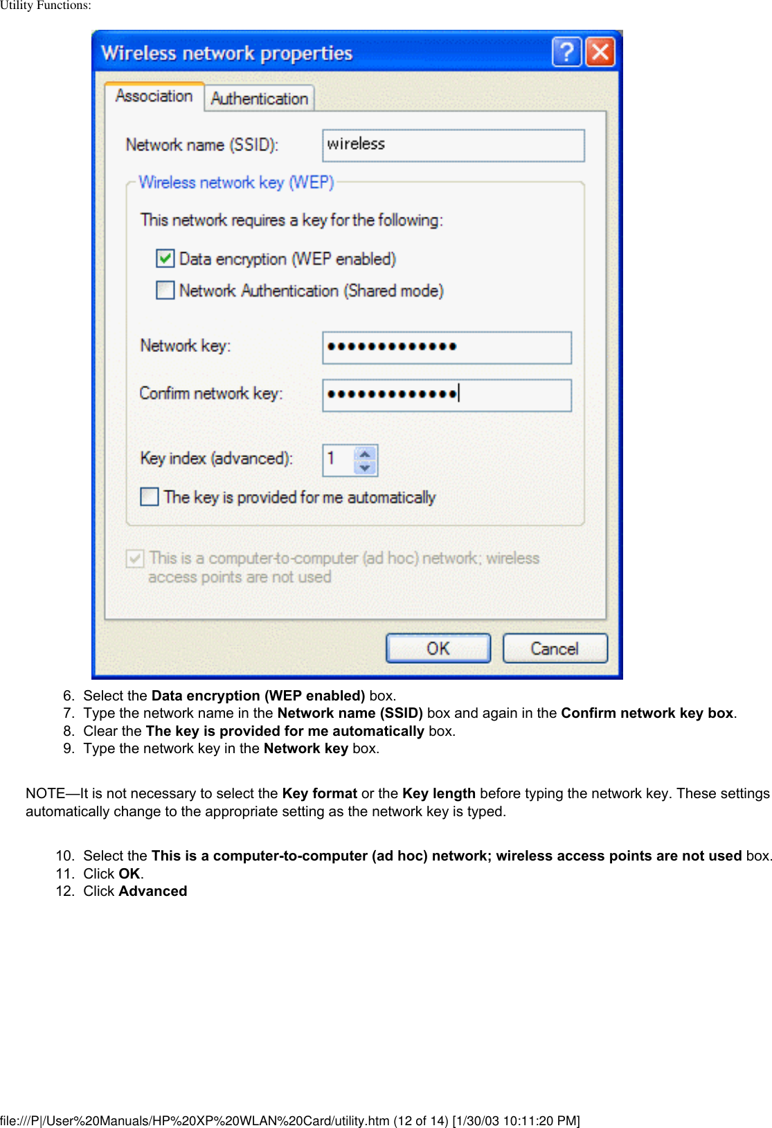 Utility Functions: 6.  Select the Data encryption (WEP enabled) box.7.  Type the network name in the Network name (SSID) box and again in the Confirm network key box.8.  Clear the The key is provided for me automatically box.9.  Type the network key in the Network key box.NOTE—It is not necessary to select the Key format or the Key length before typing the network key. These settings automatically change to the appropriate setting as the network key is typed.10.  Select the This is a computer-to-computer (ad hoc) network; wireless access points are not used box. 11.  Click OK. 12.  Click Advanced file:///P|/User%20Manuals/HP%20XP%20WLAN%20Card/utility.htm (12 of 14) [1/30/03 10:11:20 PM]