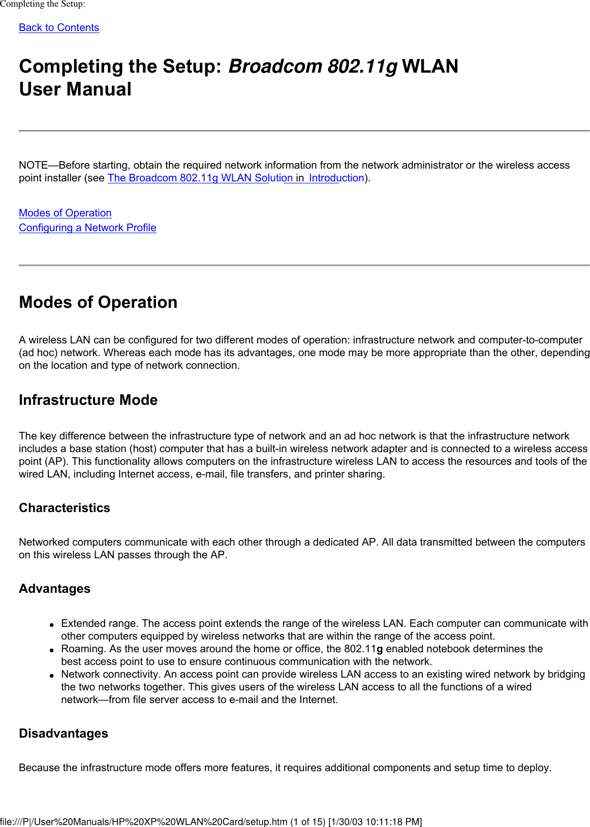 Completing the Setup: Back to Contents Completing the Setup: Broadcom 802.11g WLAN User ManualNOTE—Before starting, obtain the required network information from the network administrator or the wireless access point installer (see The Broadcom 802.11g WLAN Solution in  Introduction).Modes of OperationConfiguring a Network Profile Modes of OperationA wireless LAN can be configured for two different modes of operation: infrastructure network and computer-to-computer (ad hoc) network. Whereas each mode has its advantages, one mode may be more appropriate than the other, depending on the location and type of network connection.Infrastructure ModeThe key difference between the infrastructure type of network and an ad hoc network is that the infrastructure network includes a base station (host) computer that has a built-in wireless network adapter and is connected to a wireless access point (AP). This functionality allows computers on the infrastructure wireless LAN to access the resources and tools of the wired LAN, including Internet access, e-mail, file transfers, and printer sharing.CharacteristicsNetworked computers communicate with each other through a dedicated AP. All data transmitted between the computers on this wireless LAN passes through the AP. Advantages●     Extended range. The access point extends the range of the wireless LAN. Each computer can communicate with other computers equipped by wireless networks that are within the range of the access point.●     Roaming. As the user moves around the home or office, the 802.11g enabled notebook determines the best access point to use to ensure continuous communication with the network.●     Network connectivity. An access point can provide wireless LAN access to an existing wired network by bridging the two networks together. This gives users of the wireless LAN access to all the functions of a wired network—from file server access to e-mail and the Internet.Disadvantages Because the infrastructure mode offers more features, it requires additional components and setup time to deploy. file:///P|/User%20Manuals/HP%20XP%20WLAN%20Card/setup.htm (1 of 15) [1/30/03 10:11:18 PM]