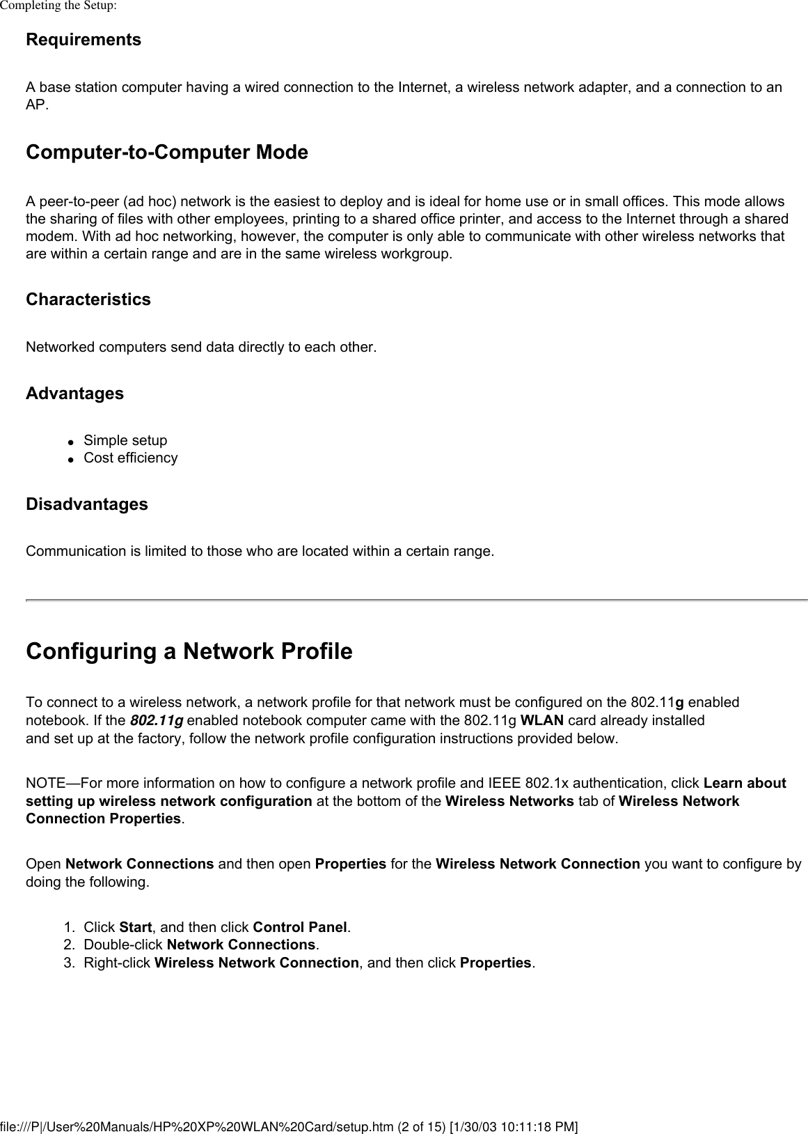 Completing the Setup: Requirements A base station computer having a wired connection to the Internet, a wireless network adapter, and a connection to an AP.Computer-to-Computer ModeA peer-to-peer (ad hoc) network is the easiest to deploy and is ideal for home use or in small offices. This mode allows the sharing of files with other employees, printing to a shared office printer, and access to the Internet through a shared modem. With ad hoc networking, however, the computer is only able to communicate with other wireless networks that are within a certain range and are in the same wireless workgroup.CharacteristicsNetworked computers send data directly to each other.Advantages●     Simple setup ●     Cost efficiencyDisadvantages Communication is limited to those who are located within a certain range.Configuring a Network ProfileTo connect to a wireless network, a network profile for that network must be configured on the 802.11g enabled notebook. If the 802.11g enabled notebook computer came with the 802.11g WLAN card already installed and set up at the factory, follow the network profile configuration instructions provided below.NOTE—For more information on how to configure a network profile and IEEE 802.1x authentication, click Learn about setting up wireless network configuration at the bottom of the Wireless Networks tab of Wireless Network Connection Properties.Open Network Connections and then open Properties for the Wireless Network Connection you want to configure by doing the following. 1.  Click Start, and then click Control Panel.2.  Double-click Network Connections.3.  Right-click Wireless Network Connection, and then click Properties. file:///P|/User%20Manuals/HP%20XP%20WLAN%20Card/setup.htm (2 of 15) [1/30/03 10:11:18 PM]