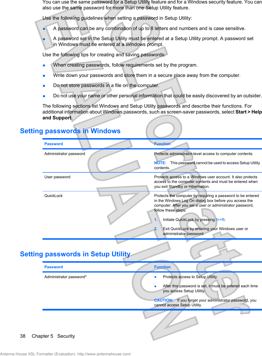 You can use the same password for a Setup Utility feature and for a Windows security feature. You canalso use the same password for more than one Setup Utility feature.Use the following guidelines when setting a password in Setup Utility:łA password can be any combination of up to 8 letters and numbers and is case sensitive.łA password set in the Setup Utility must be entered at a Setup Utility prompt. A password setin Windows must be entered at a Windows prompt.Use the following tips for creating and saving passwords:łWhen creating passwords, follow requirements set by the program.łWrite down your passwords and store them in a secure place away from the computer.łDo not store passwords in a file on the computer.łDo not use your name or other personal information that could be easily discovered by an outsider.The following sections list Windows and Setup Utility passwords and describe their functions. Foradditional information about Windows passwords, such as screen-saver passwords, select Start &gt; Helpand Support.Setting passwords in WindowsPassword FunctionAdministrator password Protects administrator-level access to computer contents.NOTE: This password cannot be used to access Setup Utilitycontents.User password Protects access to a Windows user account. It also protectsaccess to the computer contents and must be entered whenyou exit Standby or Hibernation.QuickLock Protects the computer by requiring a password to be enteredin the Windows Log On dialog box before you access thecomputer. After you set a user or administrator password,follow these steps:1. Initiate QuickLock by pressing fn+f6.2. Exit QuickLock by entering your Windows user oradministrator password.Setting passwords in Setup UtilityPassword FunctionAdministrator password* łProtects access to Setup Utility.łAfter this password is set, it must be entered each timeyou access Setup Utility.CAUTION: If you forget your administrator password, youcannot access Setup Utility.38 Chapter 5   SecurityAntenna House XSL Formatter (Evaluation)  http://www.antennahouse.com/