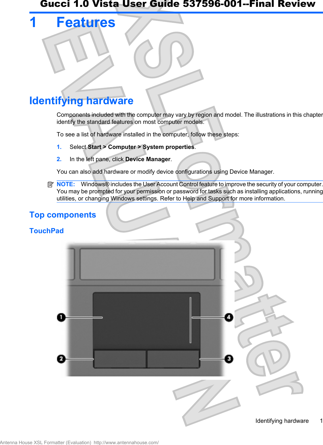 1 FeaturesIdentifying hardwareComponents included with the computer may vary by region and model. The illustrations in this chapteridentify the standard features on most computer models.To see a list of hardware installed in the computer, follow these steps:1. Select Start &gt; Computer &gt; System properties.2. In the left pane, click Device Manager.You can also add hardware or modify device configurations using Device Manager.NOTE: Windows® includes the User Account Control feature to improve the security of your computer.You may be prompted for your permission or password for tasks such as installing applications, runningutilities, or changing Windows settings. Refer to Help and Support for more information.Top componentsTouchPadIdentifying hardware 1Antenna House XSL Formatter (Evaluation)  http://www.antennahouse.com/Gucci 1.0 Vista User Guide 537596-001--Final Review