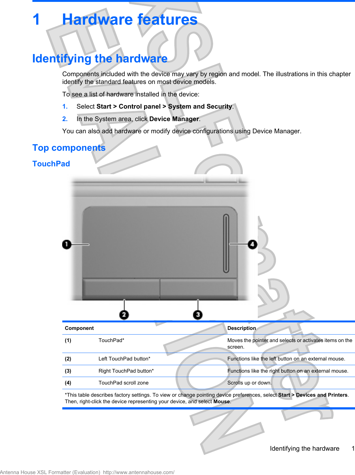 1 Hardware featuresIdentifying the hardwareComponents included with the device may vary by region and model. The illustrations in this chapteridentify the standard features on most device models.To see a list of hardware installed in the device:1. Select Start &gt; Control panel &gt; System and Security.2. In the System area, click Device Manager.You can also add hardware or modify device configurations using Device Manager.Top componentsTouchPadComponent Description(1)  TouchPad* Moves the pointer and selects or activates items on thescreen.(2)  Left TouchPad button* Functions like the left button on an external mouse.(3)  Right TouchPad button* Functions like the right button on an external mouse.(4)  TouchPad scroll zone Scrolls up or down.*This table describes factory settings. To view or change pointing device preferences, select Start &gt; Devices and Printers.Then, right-click the device representing your device, and select Mouse.Identifying the hardware 1Antenna House XSL Formatter (Evaluation)  http://www.antennahouse.com/