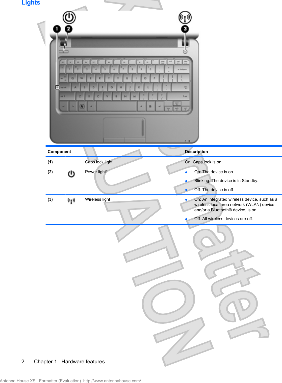 LightsComponent Description(1)  Caps lock light On: Caps lock is on.(2) Power light* ●On: The device is on.●Blinking: The device is in Standby.●Off: The device is off.(3) Wireless light ●On: An integrated wireless device, such as awireless local area network (WLAN) deviceand/or a Bluetooth® device, is on.●Off: All wireless devices are off.2 Chapter 1   Hardware featuresAntenna House XSL Formatter (Evaluation)  http://www.antennahouse.com/