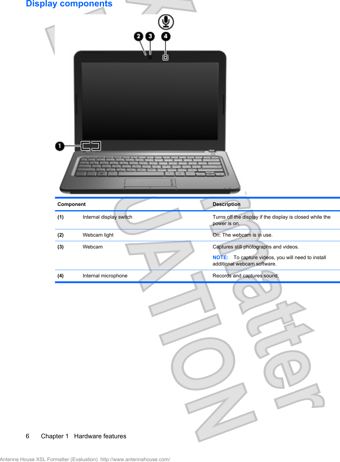 Display componentsComponent Description(1) Internal display switch Turns off the display if the display is closed while thepower is on.(2) Webcam light On: The webcam is in use.(3) Webcam Captures still photographs and videos.NOTE: To capture videos, you will need to installadditional webcam software.(4) Internal microphone Records and captures sound.6 Chapter 1   Hardware featuresAntenna House XSL Formatter (Evaluation)  http://www.antennahouse.com/