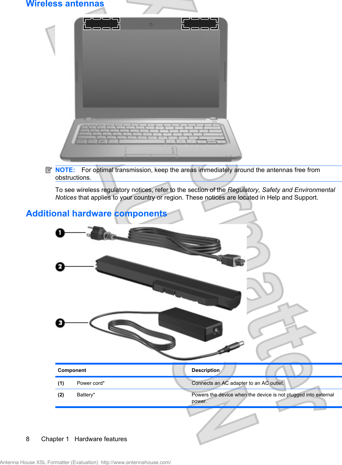 Wireless antennasNOTE: For optimal transmission, keep the areas immediately around the antennas free fromobstructions.To see wireless regulatory notices, refer to the section of the Regulatory, Safety and EnvironmentalNotices that applies to your country or region. These notices are located in Help and Support.Additional hardware componentsComponent Description(1) Power cord* Connects an AC adapter to an AC outlet.(2) Battery* Powers the device when the device is not plugged into externalpower.8 Chapter 1   Hardware featuresAntenna House XSL Formatter (Evaluation)  http://www.antennahouse.com/