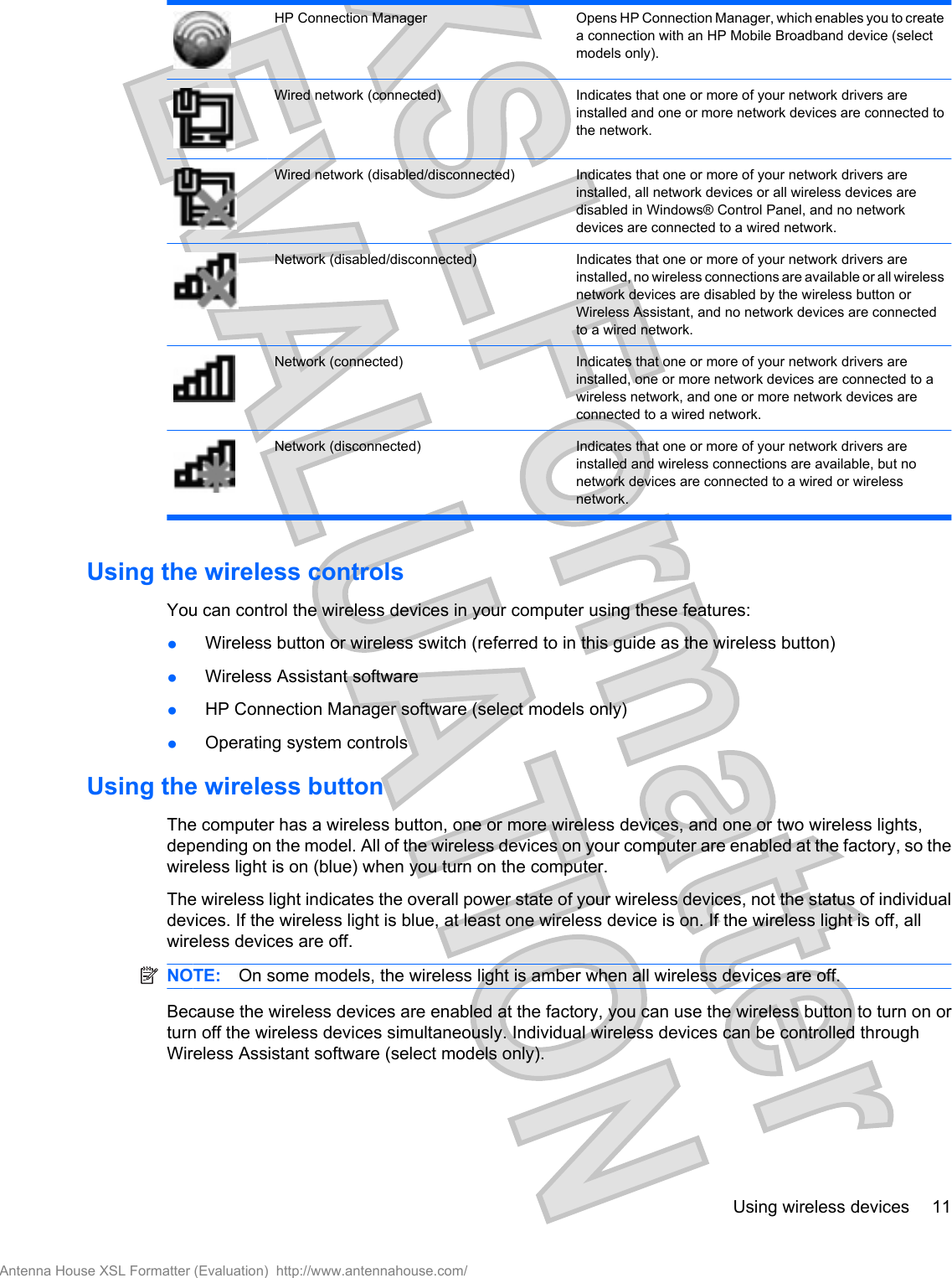 HP Connection Manager Opens HP Connection Manager, which enables you to createa connection with an HP Mobile Broadband device (selectmodels only).Wired network (connected) Indicates that one or more of your network drivers areinstalled and one or more network devices are connected tothe network.Wired network (disabled/disconnected) Indicates that one or more of your network drivers areinstalled, all network devices or all wireless devices aredisabled in Windows® Control Panel, and no networkdevices are connected to a wired network.Network (disabled/disconnected) Indicates that one or more of your network drivers areinstalled, no wireless connections are available or all wirelessnetwork devices are disabled by the wireless button orWireless Assistant, and no network devices are connectedto a wired network.Network (connected) Indicates that one or more of your network drivers areinstalled, one or more network devices are connected to awireless network, and one or more network devices areconnected to a wired network.Network (disconnected) Indicates that one or more of your network drivers areinstalled and wireless connections are available, but nonetwork devices are connected to a wired or wirelessnetwork.Using the wireless controlsYou can control the wireless devices in your computer using these features:●Wireless button or wireless switch (referred to in this guide as the wireless button)●Wireless Assistant software●HP Connection Manager software (select models only)●Operating system controlsUsing the wireless buttonThe computer has a wireless button, one or more wireless devices, and one or two wireless lights,depending on the model. All of the wireless devices on your computer are enabled at the factory, so thewireless light is on (blue) when you turn on the computer.The wireless light indicates the overall power state of your wireless devices, not the status of individualdevices. If the wireless light is blue, at least one wireless device is on. If the wireless light is off, allwireless devices are off.NOTE: On some models, the wireless light is amber when all wireless devices are off.Because the wireless devices are enabled at the factory, you can use the wireless button to turn on orturn off the wireless devices simultaneously. Individual wireless devices can be controlled throughWireless Assistant software (select models only).Using wireless devices 11Antenna House XSL Formatter (Evaluation)  http://www.antennahouse.com/