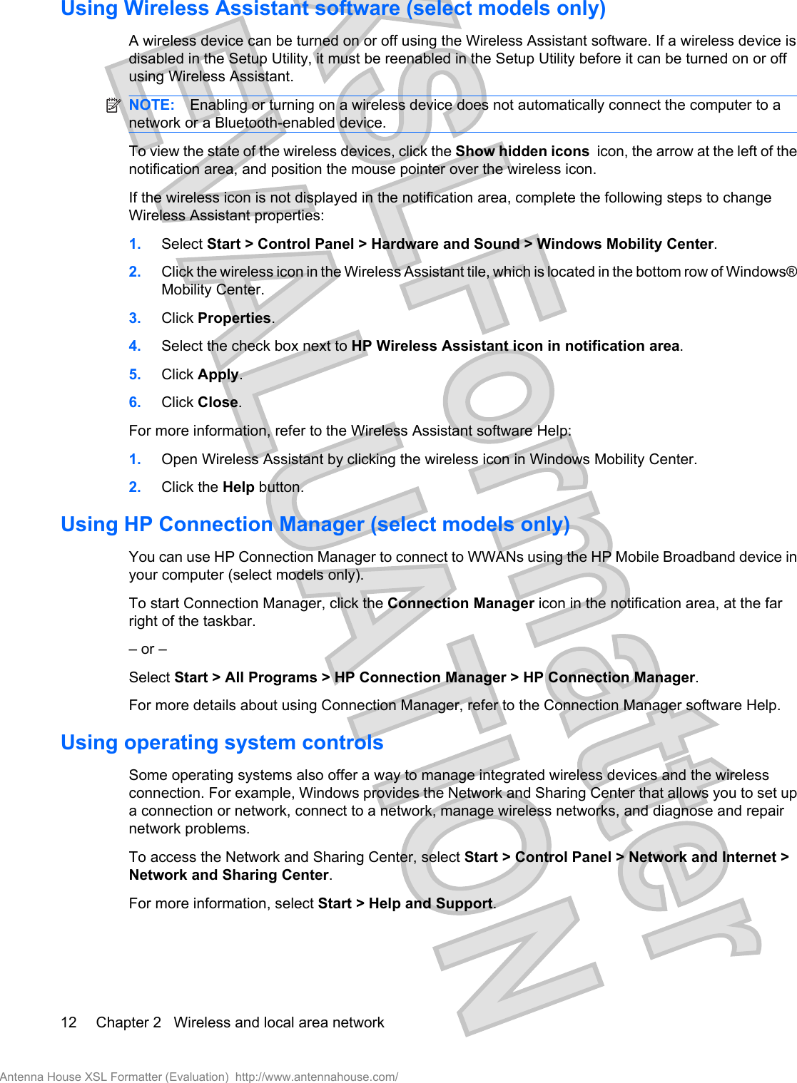 Using Wireless Assistant software (select models only)A wireless device can be turned on or off using the Wireless Assistant software. If a wireless device isdisabled in the Setup Utility, it must be reenabled in the Setup Utility before it can be turned on or offusing Wireless Assistant.NOTE: Enabling or turning on a wireless device does not automatically connect the computer to anetwork or a Bluetooth-enabled device.To view the state of the wireless devices, click the Show hidden icons  icon, the arrow at the left of thenotification area, and position the mouse pointer over the wireless icon.If the wireless icon is not displayed in the notification area, complete the following steps to changeWireless Assistant properties:1. Select Start &gt; Control Panel &gt; Hardware and Sound &gt; Windows Mobility Center.2. Click the wireless icon in the Wireless Assistant tile, which is located in the bottom row of Windows®Mobility Center.3. Click Properties.4. Select the check box next to HP Wireless Assistant icon in notification area.5. Click Apply.6. Click Close.For more information, refer to the Wireless Assistant software Help:1. Open Wireless Assistant by clicking the wireless icon in Windows Mobility Center.2. Click the Help button.Using HP Connection Manager (select models only)You can use HP Connection Manager to connect to WWANs using the HP Mobile Broadband device inyour computer (select models only).To start Connection Manager, click the Connection Manager icon in the notification area, at the farright of the taskbar.– or –Select Start &gt; All Programs &gt; HP Connection Manager &gt; HP Connection Manager.For more details about using Connection Manager, refer to the Connection Manager software Help.Using operating system controlsSome operating systems also offer a way to manage integrated wireless devices and the wirelessconnection. For example, Windows provides the Network and Sharing Center that allows you to set upa connection or network, connect to a network, manage wireless networks, and diagnose and repairnetwork problems.To access the Network and Sharing Center, select Start &gt; Control Panel &gt; Network and Internet &gt;Network and Sharing Center.For more information, select Start &gt; Help and Support.12 Chapter 2   Wireless and local area networkAntenna House XSL Formatter (Evaluation)  http://www.antennahouse.com/