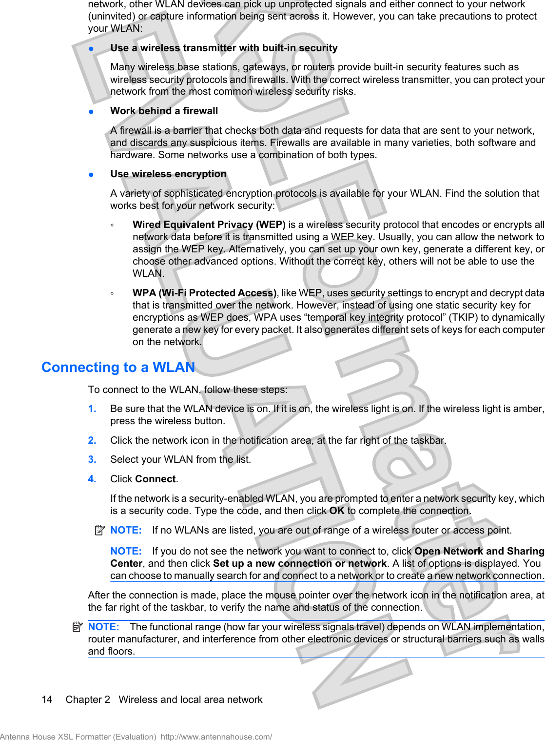 network, other WLAN devices can pick up unprotected signals and either connect to your network(uninvited) or capture information being sent across it. However, you can take precautions to protectyour WLAN:●Use a wireless transmitter with built-in securityMany wireless base stations, gateways, or routers provide built-in security features such aswireless security protocols and firewalls. With the correct wireless transmitter, you can protect yournetwork from the most common wireless security risks.●Work behind a firewallA firewall is a barrier that checks both data and requests for data that are sent to your network,and discards any suspicious items. Firewalls are available in many varieties, both software andhardware. Some networks use a combination of both types.●Use wireless encryptionA variety of sophisticated encryption protocols is available for your WLAN. Find the solution thatworks best for your network security:◦Wired Equivalent Privacy (WEP) is a wireless security protocol that encodes or encrypts allnetwork data before it is transmitted using a WEP key. Usually, you can allow the network toassign the WEP key. Alternatively, you can set up your own key, generate a different key, orchoose other advanced options. Without the correct key, others will not be able to use theWLAN.◦WPA (Wi-Fi Protected Access), like WEP, uses security settings to encrypt and decrypt datathat is transmitted over the network. However, instead of using one static security key forencryptions as WEP does, WPA uses “temporal key integrity protocol” (TKIP) to dynamicallygenerate a new key for every packet. It also generates different sets of keys for each computeron the network.Connecting to a WLANTo connect to the WLAN, follow these steps:1. Be sure that the WLAN device is on. If it is on, the wireless light is on. If the wireless light is amber,press the wireless button.2. Click the network icon in the notification area, at the far right of the taskbar.3. Select your WLAN from the list.4. Click Connect.If the network is a security-enabled WLAN, you are prompted to enter a network security key, whichis a security code. Type the code, and then click OK to complete the connection.NOTE: If no WLANs are listed, you are out of range of a wireless router or access point.NOTE: If you do not see the network you want to connect to, click Open Network and SharingCenter, and then click Set up a new connection or network. A list of options is displayed. Youcan choose to manually search for and connect to a network or to create a new network connection.After the connection is made, place the mouse pointer over the network icon in the notification area, atthe far right of the taskbar, to verify the name and status of the connection.NOTE: The functional range (how far your wireless signals travel) depends on WLAN implementation,router manufacturer, and interference from other electronic devices or structural barriers such as wallsand floors.14 Chapter 2   Wireless and local area networkAntenna House XSL Formatter (Evaluation)  http://www.antennahouse.com/