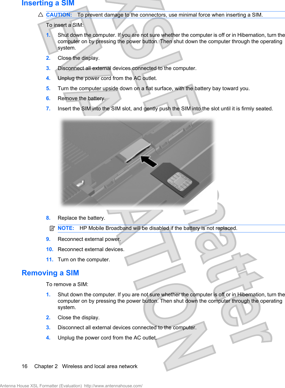 Inserting a SIMCAUTION: To prevent damage to the connectors, use minimal force when inserting a SIM.To insert a SIM:1. Shut down the computer. If you are not sure whether the computer is off or in Hibernation, turn thecomputer on by pressing the power button. Then shut down the computer through the operatingsystem.2. Close the display.3. Disconnect all external devices connected to the computer.4. Unplug the power cord from the AC outlet.5. Turn the computer upside down on a flat surface, with the battery bay toward you.6. Remove the battery.7. Insert the SIM into the SIM slot, and gently push the SIM into the slot until it is firmly seated.8. Replace the battery.NOTE: HP Mobile Broadband will be disabled if the battery is not replaced.9. Reconnect external power.10. Reconnect external devices.11. Turn on the computer.Removing a SIMTo remove a SIM:1. Shut down the computer. If you are not sure whether the computer is off or in Hibernation, turn thecomputer on by pressing the power button. Then shut down the computer through the operatingsystem.2. Close the display.3. Disconnect all external devices connected to the computer.4. Unplug the power cord from the AC outlet.16 Chapter 2   Wireless and local area networkAntenna House XSL Formatter (Evaluation)  http://www.antennahouse.com/