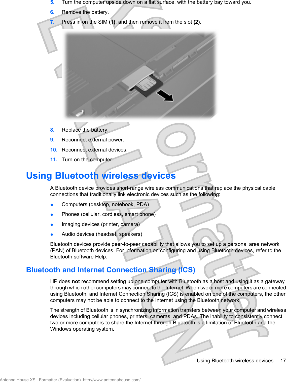5. Turn the computer upside down on a flat surface, with the battery bay toward you.6. Remove the battery.7. Press in on the SIM (1), and then remove it from the slot (2).8. Replace the battery.9. Reconnect external power.10. Reconnect external devices.11. Turn on the computer.Using Bluetooth wireless devicesA Bluetooth device provides short-range wireless communications that replace the physical cableconnections that traditionally link electronic devices such as the following:●Computers (desktop, notebook, PDA)●Phones (cellular, cordless, smart phone)●Imaging devices (printer, camera)●Audio devices (headset, speakers)Bluetooth devices provide peer-to-peer capability that allows you to set up a personal area network(PAN) of Bluetooth devices. For information on configuring and using Bluetooth devices, refer to theBluetooth software Help.Bluetooth and Internet Connection Sharing (ICS)HP does not recommend setting up one computer with Bluetooth as a host and using it as a gatewaythrough which other computers may connect to the Internet. When two or more computers are connectedusing Bluetooth, and Internet Connection Sharing (ICS) is enabled on one of the computers, the othercomputers may not be able to connect to the Internet using the Bluetooth network.The strength of Bluetooth is in synchronizing information transfers between your computer and wirelessdevices including cellular phones, printers, cameras, and PDAs. The inability to consistently connecttwo or more computers to share the Internet through Bluetooth is a limitation of Bluetooth and theWindows operating system.Using Bluetooth wireless devices 17Antenna House XSL Formatter (Evaluation)  http://www.antennahouse.com/