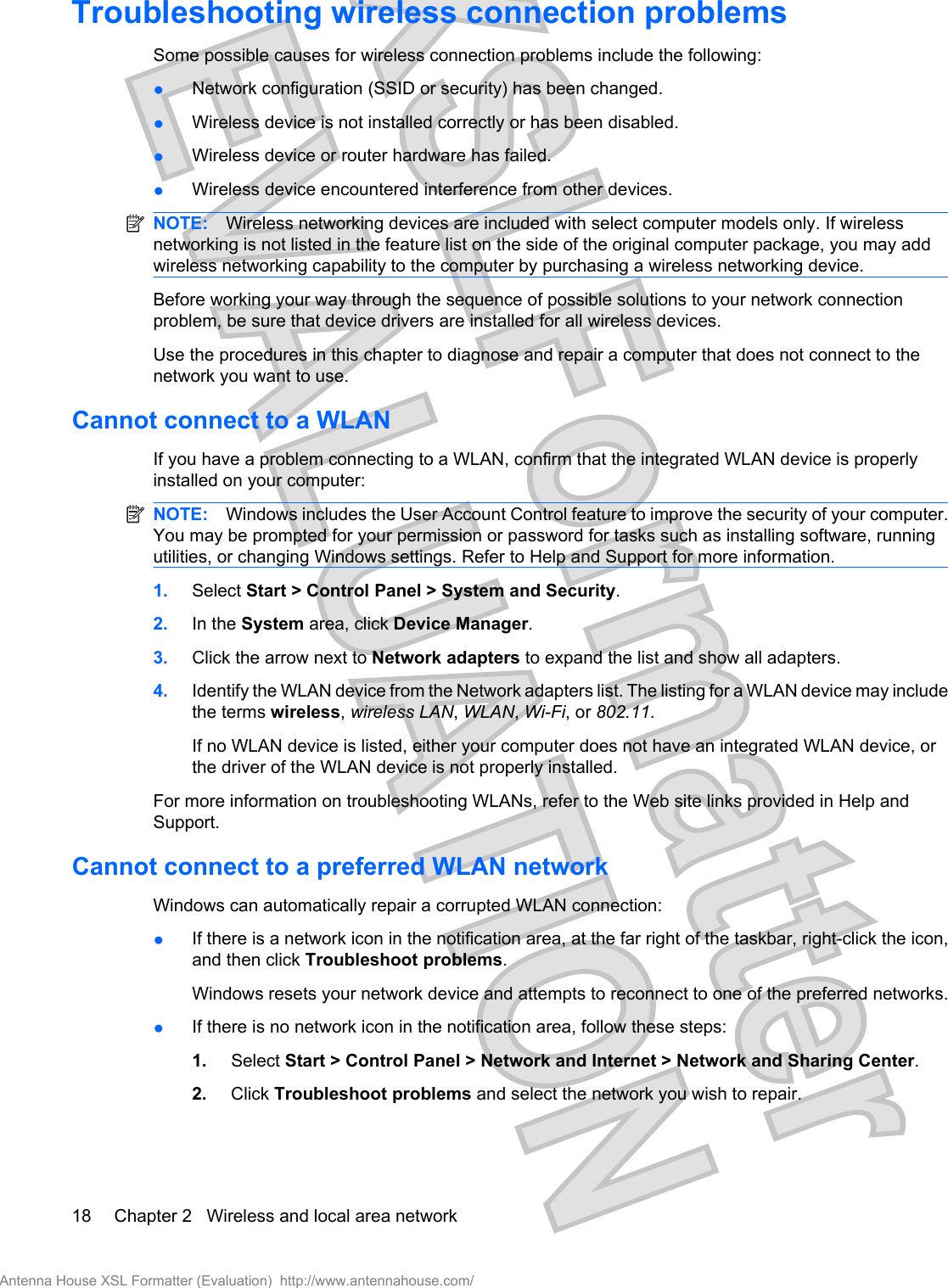 Troubleshooting wireless connection problemsSome possible causes for wireless connection problems include the following:●Network configuration (SSID or security) has been changed.●Wireless device is not installed correctly or has been disabled.●Wireless device or router hardware has failed.●Wireless device encountered interference from other devices.NOTE: Wireless networking devices are included with select computer models only. If wirelessnetworking is not listed in the feature list on the side of the original computer package, you may addwireless networking capability to the computer by purchasing a wireless networking device.Before working your way through the sequence of possible solutions to your network connectionproblem, be sure that device drivers are installed for all wireless devices.Use the procedures in this chapter to diagnose and repair a computer that does not connect to thenetwork you want to use.Cannot connect to a WLANIf you have a problem connecting to a WLAN, confirm that the integrated WLAN device is properlyinstalled on your computer:NOTE: Windows includes the User Account Control feature to improve the security of your computer.You may be prompted for your permission or password for tasks such as installing software, runningutilities, or changing Windows settings. Refer to Help and Support for more information.1. Select Start &gt; Control Panel &gt; System and Security.2. In the System area, click Device Manager.3. Click the arrow next to Network adapters to expand the list and show all adapters.4. Identify the WLAN device from the Network adapters list. The listing for a WLAN device may includethe terms wireless, wireless LAN, WLAN, Wi-Fi, or 802.11.If no WLAN device is listed, either your computer does not have an integrated WLAN device, orthe driver of the WLAN device is not properly installed.For more information on troubleshooting WLANs, refer to the Web site links provided in Help andSupport.Cannot connect to a preferred WLAN networkWindows can automatically repair a corrupted WLAN connection:●If there is a network icon in the notification area, at the far right of the taskbar, right-click the icon,and then click Troubleshoot problems.Windows resets your network device and attempts to reconnect to one of the preferred networks.●If there is no network icon in the notification area, follow these steps:1. Select Start &gt; Control Panel &gt; Network and Internet &gt; Network and Sharing Center.2. Click Troubleshoot problems and select the network you wish to repair.18 Chapter 2   Wireless and local area networkAntenna House XSL Formatter (Evaluation)  http://www.antennahouse.com/