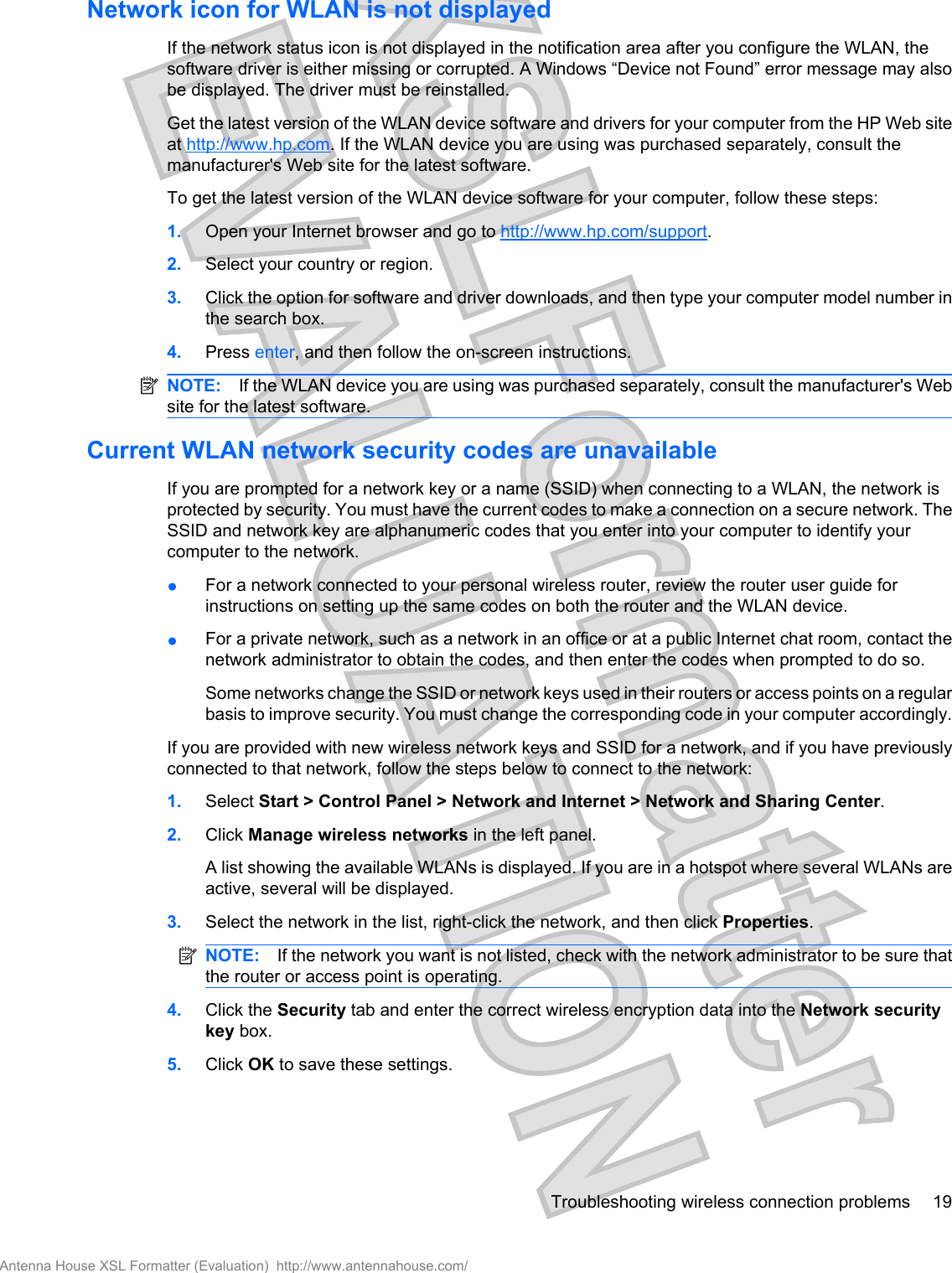 Network icon for WLAN is not displayedIf the network status icon is not displayed in the notification area after you configure the WLAN, thesoftware driver is either missing or corrupted. A Windows “Device not Found” error message may alsobe displayed. The driver must be reinstalled.Get the latest version of the WLAN device software and drivers for your computer from the HP Web siteat http://www.hp.com. If the WLAN device you are using was purchased separately, consult themanufacturer&apos;s Web site for the latest software.To get the latest version of the WLAN device software for your computer, follow these steps:1. Open your Internet browser and go to http://www.hp.com/support.2. Select your country or region.3. Click the option for software and driver downloads, and then type your computer model number inthe search box.4. Press enter, and then follow the on-screen instructions.NOTE: If the WLAN device you are using was purchased separately, consult the manufacturer&apos;s Website for the latest software.Current WLAN network security codes are unavailableIf you are prompted for a network key or a name (SSID) when connecting to a WLAN, the network isprotected by security. You must have the current codes to make a connection on a secure network. TheSSID and network key are alphanumeric codes that you enter into your computer to identify yourcomputer to the network.●For a network connected to your personal wireless router, review the router user guide forinstructions on setting up the same codes on both the router and the WLAN device.●For a private network, such as a network in an office or at a public Internet chat room, contact thenetwork administrator to obtain the codes, and then enter the codes when prompted to do so.Some networks change the SSID or network keys used in their routers or access points on a regularbasis to improve security. You must change the corresponding code in your computer accordingly.If you are provided with new wireless network keys and SSID for a network, and if you have previouslyconnected to that network, follow the steps below to connect to the network:1. Select Start &gt; Control Panel &gt; Network and Internet &gt; Network and Sharing Center.2. Click Manage wireless networks in the left panel.A list showing the available WLANs is displayed. If you are in a hotspot where several WLANs areactive, several will be displayed.3. Select the network in the list, right-click the network, and then click Properties.NOTE: If the network you want is not listed, check with the network administrator to be sure thatthe router or access point is operating.4. Click the Security tab and enter the correct wireless encryption data into the Network securitykey box.5. Click OK to save these settings.Troubleshooting wireless connection problems 19Antenna House XSL Formatter (Evaluation)  http://www.antennahouse.com/