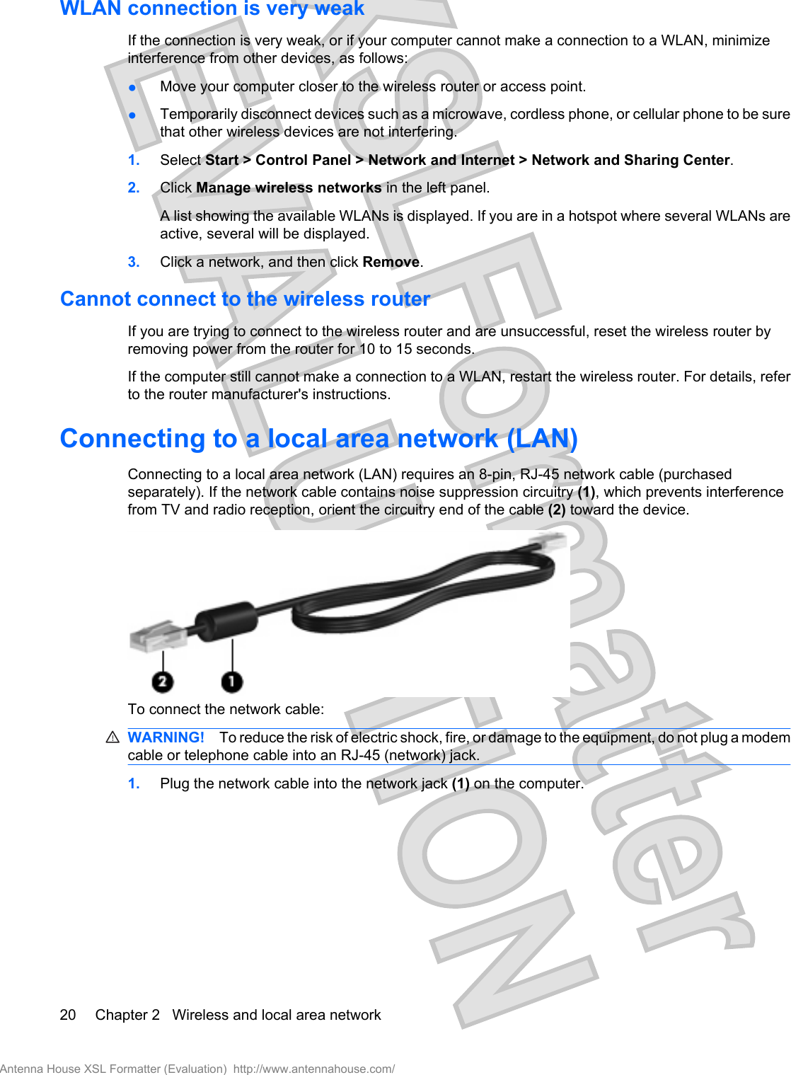 WLAN connection is very weakIf the connection is very weak, or if your computer cannot make a connection to a WLAN, minimizeinterference from other devices, as follows:●Move your computer closer to the wireless router or access point.●Temporarily disconnect devices such as a microwave, cordless phone, or cellular phone to be surethat other wireless devices are not interfering.1. Select Start &gt; Control Panel &gt; Network and Internet &gt; Network and Sharing Center.2. Click Manage wireless networks in the left panel.A list showing the available WLANs is displayed. If you are in a hotspot where several WLANs areactive, several will be displayed.3. Click a network, and then click Remove.Cannot connect to the wireless routerIf you are trying to connect to the wireless router and are unsuccessful, reset the wireless router byremoving power from the router for 10 to 15 seconds.If the computer still cannot make a connection to a WLAN, restart the wireless router. For details, referto the router manufacturer&apos;s instructions.Connecting to a local area network (LAN)Connecting to a local area network (LAN) requires an 8-pin, RJ-45 network cable (purchasedseparately). If the network cable contains noise suppression circuitry (1), which prevents interferencefrom TV and radio reception, orient the circuitry end of the cable (2) toward the device.To connect the network cable:WARNING! To reduce the risk of electric shock, fire, or damage to the equipment, do not plug a modemcable or telephone cable into an RJ-45 (network) jack.1. Plug the network cable into the network jack (1) on the computer.20 Chapter 2   Wireless and local area networkAntenna House XSL Formatter (Evaluation)  http://www.antennahouse.com/