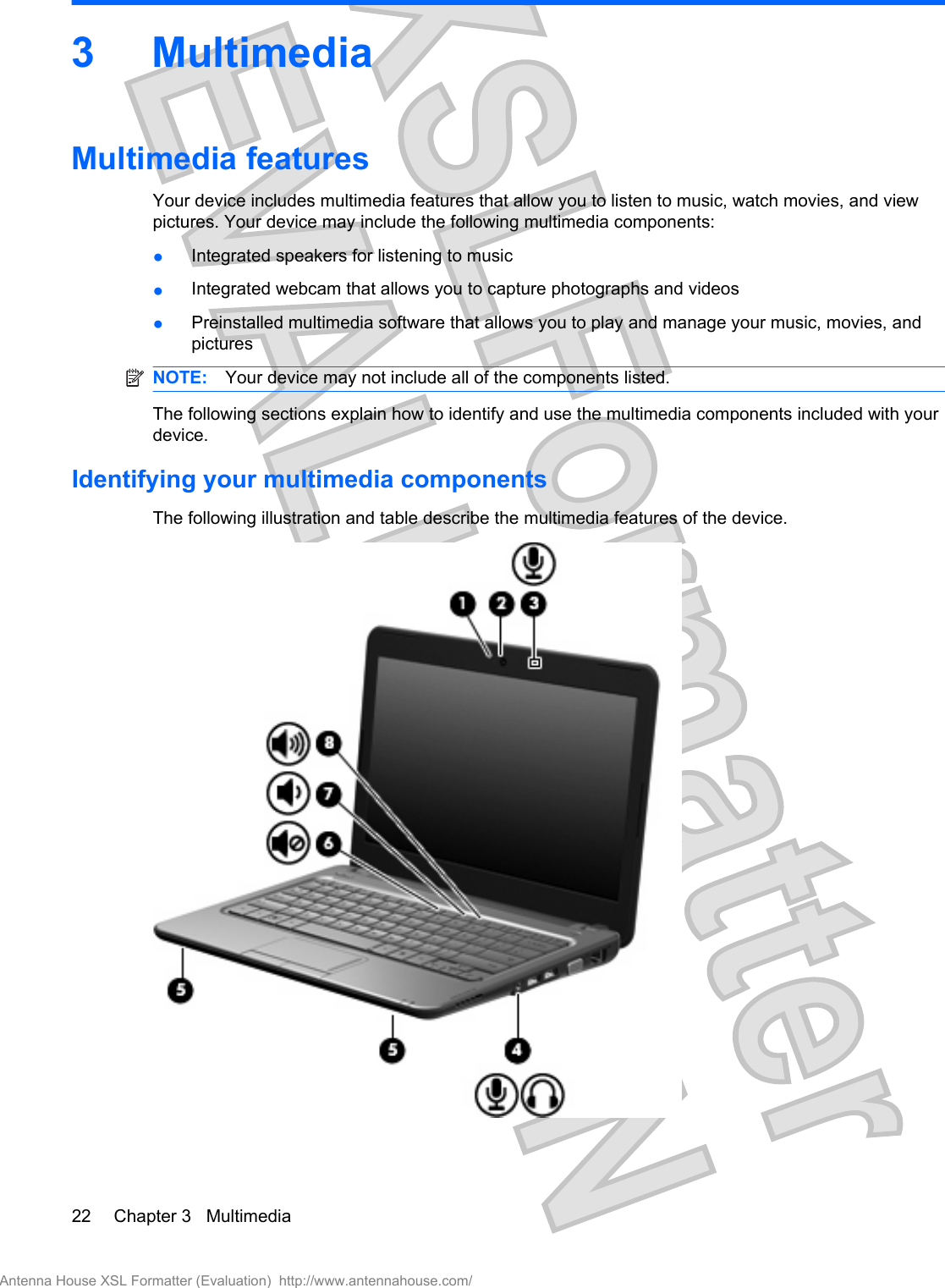 3 MultimediaMultimedia featuresYour device includes multimedia features that allow you to listen to music, watch movies, and viewpictures. Your device may include the following multimedia components:●Integrated speakers for listening to music●Integrated webcam that allows you to capture photographs and videos●Preinstalled multimedia software that allows you to play and manage your music, movies, andpicturesNOTE: Your device may not include all of the components listed.The following sections explain how to identify and use the multimedia components included with yourdevice.Identifying your multimedia componentsThe following illustration and table describe the multimedia features of the device.22 Chapter 3   MultimediaAntenna House XSL Formatter (Evaluation)  http://www.antennahouse.com/