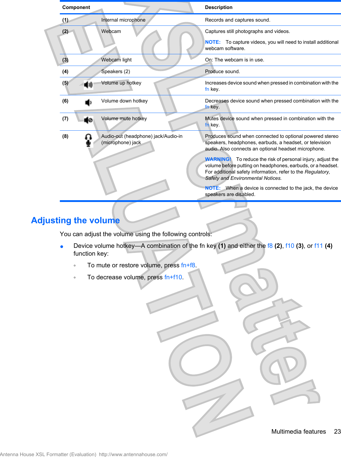 Component Description(1)  Internal microphone Records and captures sound.(2)  Webcam Captures still photographs and videos.NOTE: To capture videos, you will need to install additionalwebcam software.(3)  Webcam light On: The webcam is in use.(4)  Speakers (2) Produce sound.(5) Volume up hotkey Increases device sound when pressed in combination with thefn key.(6) Volume down hotkey Decreases device sound when pressed combination with thefn key.(7) Volume mute hotkey Mutes device sound when pressed in combination with thefn key.(8) Audio-out (headphone) jack/Audio-in(microphone) jackProduces sound when connected to optional powered stereospeakers, headphones, earbuds, a headset, or televisionaudio. Also connects an optional headset microphone.WARNING! To reduce the risk of personal injury, adjust thevolume before putting on headphones, earbuds, or a headset.For additional safety information, refer to the Regulatory,Safety and Environmental Notices.NOTE: When a device is connected to the jack, the devicespeakers are disabled.Adjusting the volumeYou can adjust the volume using the following controls:●Device volume hotkey—A combination of the fn key (1) and either the f8 (2), f10 (3), or f11 (4)function key:◦To mute or restore volume, press fn+f8.◦To decrease volume, press fn+f10.Multimedia features 23Antenna House XSL Formatter (Evaluation)  http://www.antennahouse.com/