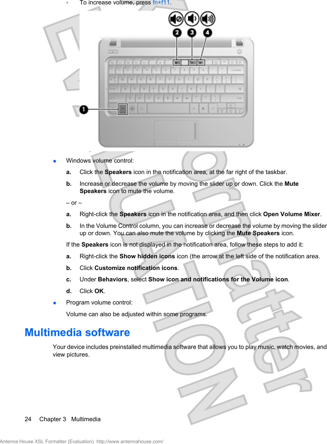 ◦To increase volume, press fn+f11.●Windows volume control:a. Click the Speakers icon in the notification area, at the far right of the taskbar.b. Increase or decrease the volume by moving the slider up or down. Click the MuteSpeakers icon to mute the volume.– or –a. Right-click the Speakers icon in the notification area, and then click Open Volume Mixer.b. In the Volume Control column, you can increase or decrease the volume by moving the sliderup or down. You can also mute the volume by clicking the Mute Speakers icon.If the Speakers icon is not displayed in the notification area, follow these steps to add it:a. Right-click the Show hidden icons icon (the arrow at the left side of the notification area.b. Click Customize notification icons.c. Under Behaviors, select Show icon and notifications for the Volume icon.d. Click OK.●Program volume control:Volume can also be adjusted within some programs.Multimedia softwareYour device includes preinstalled multimedia software that allows you to play music, watch movies, andview pictures.24 Chapter 3   MultimediaAntenna House XSL Formatter (Evaluation)  http://www.antennahouse.com/