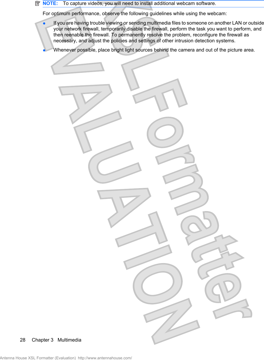 NOTE: To capture videos, you will need to install additional webcam software.For optimum performance, observe the following guidelines while using the webcam:●If you are having trouble viewing or sending multimedia files to someone on another LAN or outsideyour network firewall, temporarily disable the firewall, perform the task you want to perform, andthen reenable the firewall. To permanently resolve the problem, reconfigure the firewall asnecessary, and adjust the policies and settings of other intrusion detection systems.●Whenever possible, place bright light sources behind the camera and out of the picture area.28 Chapter 3   MultimediaAntenna House XSL Formatter (Evaluation)  http://www.antennahouse.com/
