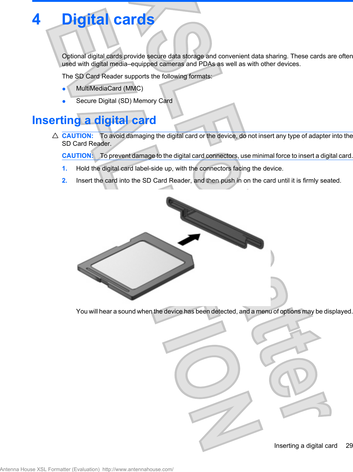 4 Digital cardsOptional digital cards provide secure data storage and convenient data sharing. These cards are oftenused with digital media–equipped cameras and PDAs as well as with other devices.The SD Card Reader supports the following formats:●MultiMediaCard (MMC)●Secure Digital (SD) Memory CardInserting a digital cardCAUTION: To avoid damaging the digital card or the device, do not insert any type of adapter into theSD Card Reader.CAUTION: To prevent damage to the digital card connectors, use minimal force to insert a digital card.1. Hold the digital card label-side up, with the connectors facing the device.2. Insert the card into the SD Card Reader, and then push in on the card until it is firmly seated.You will hear a sound when the device has been detected, and a menu of options may be displayed.Inserting a digital card 29Antenna House XSL Formatter (Evaluation)  http://www.antennahouse.com/