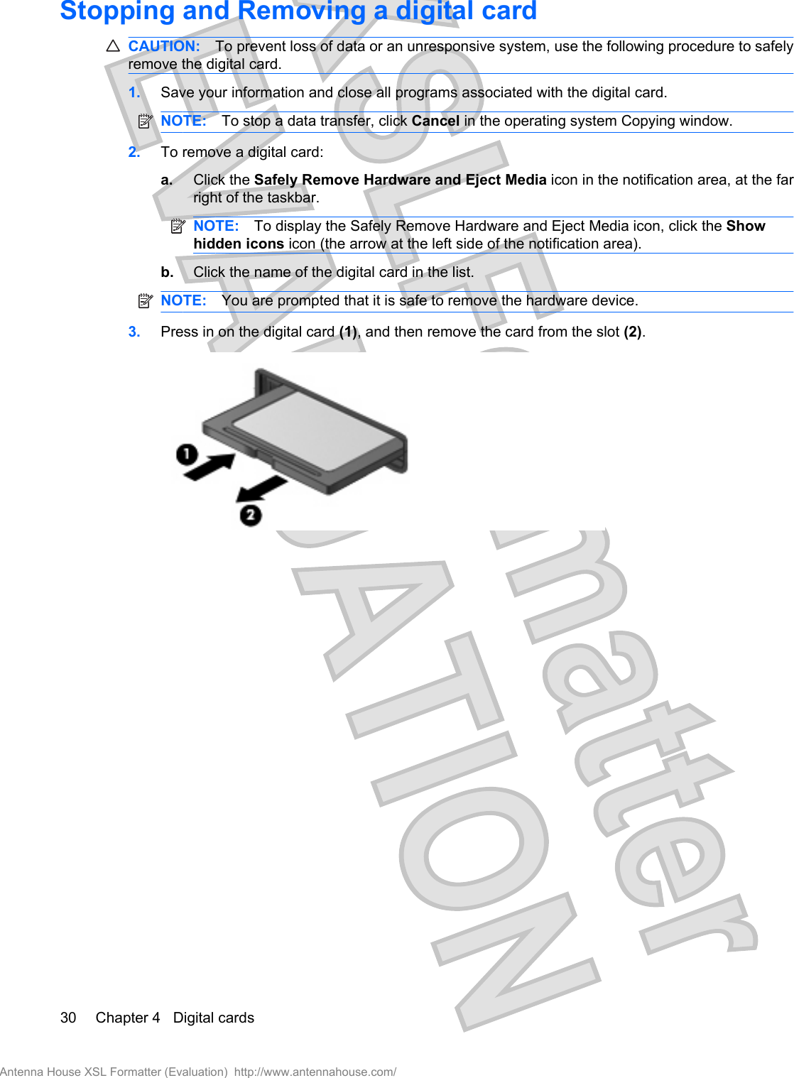 Stopping and Removing a digital cardCAUTION: To prevent loss of data or an unresponsive system, use the following procedure to safelyremove the digital card.1. Save your information and close all programs associated with the digital card.NOTE: To stop a data transfer, click Cancel in the operating system Copying window.2. To remove a digital card:a. Click the Safely Remove Hardware and Eject Media icon in the notification area, at the farright of the taskbar.NOTE: To display the Safely Remove Hardware and Eject Media icon, click the Showhidden icons icon (the arrow at the left side of the notification area).b. Click the name of the digital card in the list.NOTE: You are prompted that it is safe to remove the hardware device.3. Press in on the digital card (1), and then remove the card from the slot (2).30 Chapter 4   Digital cardsAntenna House XSL Formatter (Evaluation)  http://www.antennahouse.com/