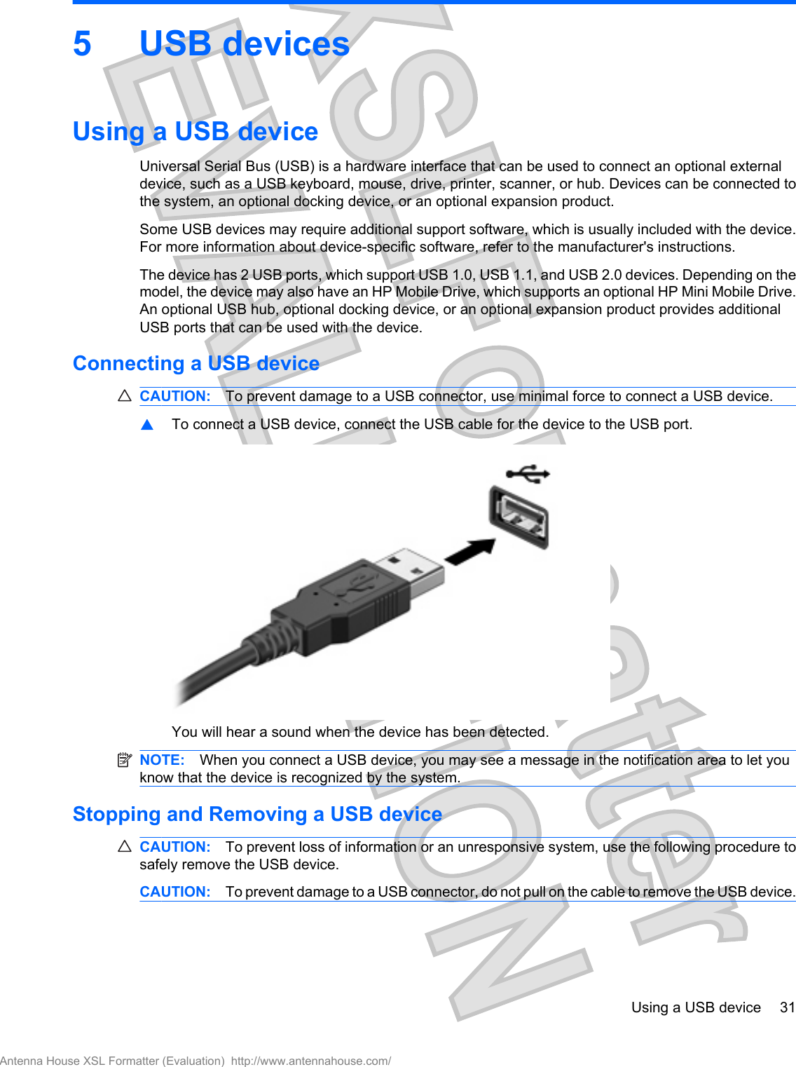 5USB devicesUsing a USB deviceUniversal Serial Bus (USB) is a hardware interface that can be used to connect an optional externaldevice, such as a USB keyboard, mouse, drive, printer, scanner, or hub. Devices can be connected tothe system, an optional docking device, or an optional expansion product.Some USB devices may require additional support software, which is usually included with the device.For more information about device-specific software, refer to the manufacturer&apos;s instructions.The device has 2 USB ports, which support USB 1.0, USB 1.1, and USB 2.0 devices. Depending on themodel, the device may also have an HP Mobile Drive, which supports an optional HP Mini Mobile Drive.An optional USB hub, optional docking device, or an optional expansion product provides additionalUSB ports that can be used with the device.Connecting a USB deviceCAUTION: To prevent damage to a USB connector, use minimal force to connect a USB device.▲To connect a USB device, connect the USB cable for the device to the USB port.You will hear a sound when the device has been detected.NOTE: When you connect a USB device, you may see a message in the notification area to let youknow that the device is recognized by the system.Stopping and Removing a USB deviceCAUTION: To prevent loss of information or an unresponsive system, use the following procedure tosafely remove the USB device.CAUTION: To prevent damage to a USB connector, do not pull on the cable to remove the USB device.Using a USB device 31Antenna House XSL Formatter (Evaluation)  http://www.antennahouse.com/