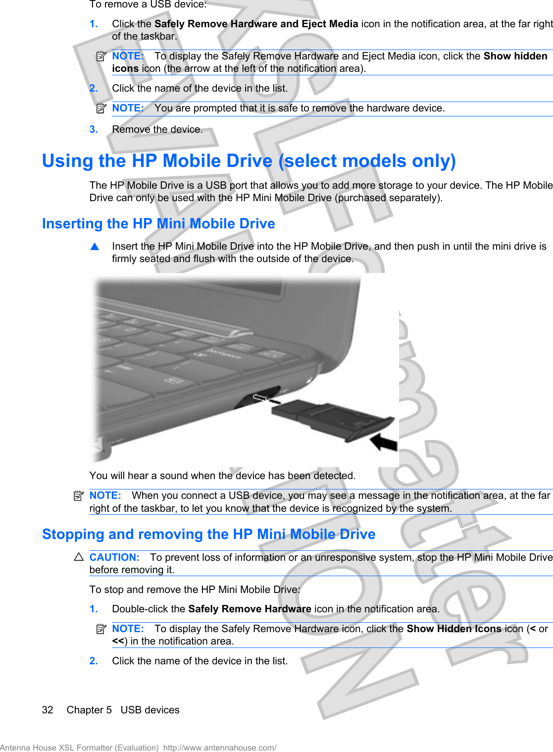 To remove a USB device:1. Click the Safely Remove Hardware and Eject Media icon in the notification area, at the far rightof the taskbar.NOTE: To display the Safely Remove Hardware and Eject Media icon, click the Show hiddenicons icon (the arrow at the left of the notification area).2. Click the name of the device in the list.NOTE: You are prompted that it is safe to remove the hardware device.3. Remove the device.Using the HP Mobile Drive (select models only)The HP Mobile Drive is a USB port that allows you to add more storage to your device. The HP MobileDrive can only be used with the HP Mini Mobile Drive (purchased separately).Inserting the HP Mini Mobile Drive▲Insert the HP Mini Mobile Drive into the HP Mobile Drive, and then push in until the mini drive isfirmly seated and flush with the outside of the device.You will hear a sound when the device has been detected.NOTE: When you connect a USB device, you may see a message in the notification area, at the farright of the taskbar, to let you know that the device is recognized by the system.Stopping and removing the HP Mini Mobile DriveCAUTION: To prevent loss of information or an unresponsive system, stop the HP Mini Mobile Drivebefore removing it.To stop and remove the HP Mini Mobile Drive:1. Double-click the Safely Remove Hardware icon in the notification area.NOTE: To display the Safely Remove Hardware icon, click the Show Hidden Icons icon (&lt; or&lt;&lt;) in the notification area.2. Click the name of the device in the list.32 Chapter 5   USB devicesAntenna House XSL Formatter (Evaluation)  http://www.antennahouse.com/