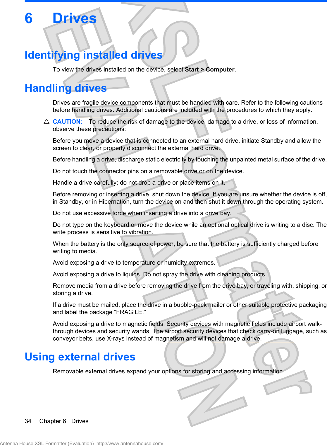 6DrivesIdentifying installed drivesTo view the drives installed on the device, select Start &gt; Computer.Handling drivesDrives are fragile device components that must be handled with care. Refer to the following cautionsbefore handling drives. Additional cautions are included with the procedures to which they apply.CAUTION: To reduce the risk of damage to the device, damage to a drive, or loss of information,observe these precautions:Before you move a device that is connected to an external hard drive, initiate Standby and allow thescreen to clear, or properly disconnect the external hard drive.Before handling a drive, discharge static electricity by touching the unpainted metal surface of the drive.Do not touch the connector pins on a removable drive or on the device.Handle a drive carefully; do not drop a drive or place items on it.Before removing or inserting a drive, shut down the device. If you are unsure whether the device is off,in Standby, or in Hibernation, turn the device on and then shut it down through the operating system.Do not use excessive force when inserting a drive into a drive bay.Do not type on the keyboard or move the device while an optional optical drive is writing to a disc. Thewrite process is sensitive to vibration.When the battery is the only source of power, be sure that the battery is sufficiently charged beforewriting to media.Avoid exposing a drive to temperature or humidity extremes.Avoid exposing a drive to liquids. Do not spray the drive with cleaning products.Remove media from a drive before removing the drive from the drive bay, or traveling with, shipping, orstoring a drive.If a drive must be mailed, place the drive in a bubble-pack mailer or other suitable protective packagingand label the package “FRAGILE.”Avoid exposing a drive to magnetic fields. Security devices with magnetic fields include airport walk-through devices and security wands. The airport security devices that check carry-on luggage, such asconveyor belts, use X-rays instead of magnetism and will not damage a drive.Using external drivesRemovable external drives expand your options for storing and accessing information. .34 Chapter 6   DrivesAntenna House XSL Formatter (Evaluation)  http://www.antennahouse.com/
