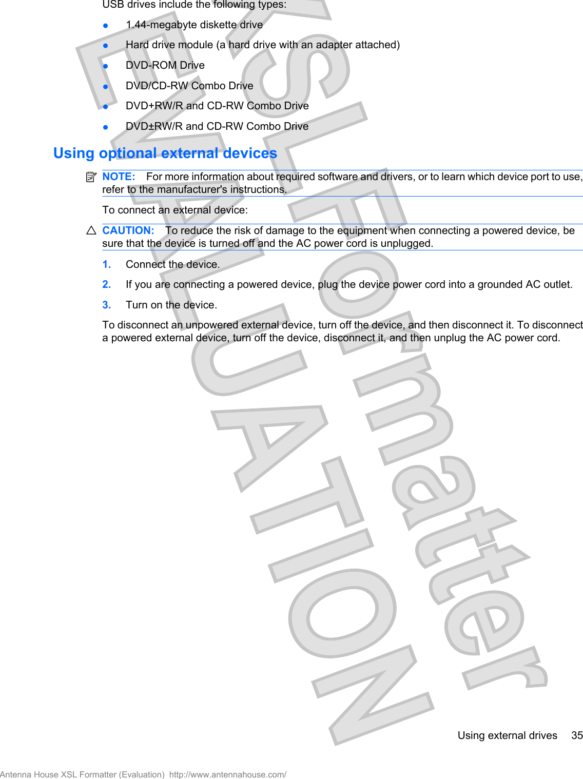 USB drives include the following types:●1.44-megabyte diskette drive●Hard drive module (a hard drive with an adapter attached)●DVD-ROM Drive●DVD/CD-RW Combo Drive●DVD+RW/R and CD-RW Combo Drive●DVD±RW/R and CD-RW Combo DriveUsing optional external devicesNOTE: For more information about required software and drivers, or to learn which device port to use,refer to the manufacturer&apos;s instructions.To connect an external device:CAUTION: To reduce the risk of damage to the equipment when connecting a powered device, besure that the device is turned off and the AC power cord is unplugged.1. Connect the device.2. If you are connecting a powered device, plug the device power cord into a grounded AC outlet.3. Turn on the device.To disconnect an unpowered external device, turn off the device, and then disconnect it. To disconnecta powered external device, turn off the device, disconnect it, and then unplug the AC power cord.Using external drives 35Antenna House XSL Formatter (Evaluation)  http://www.antennahouse.com/