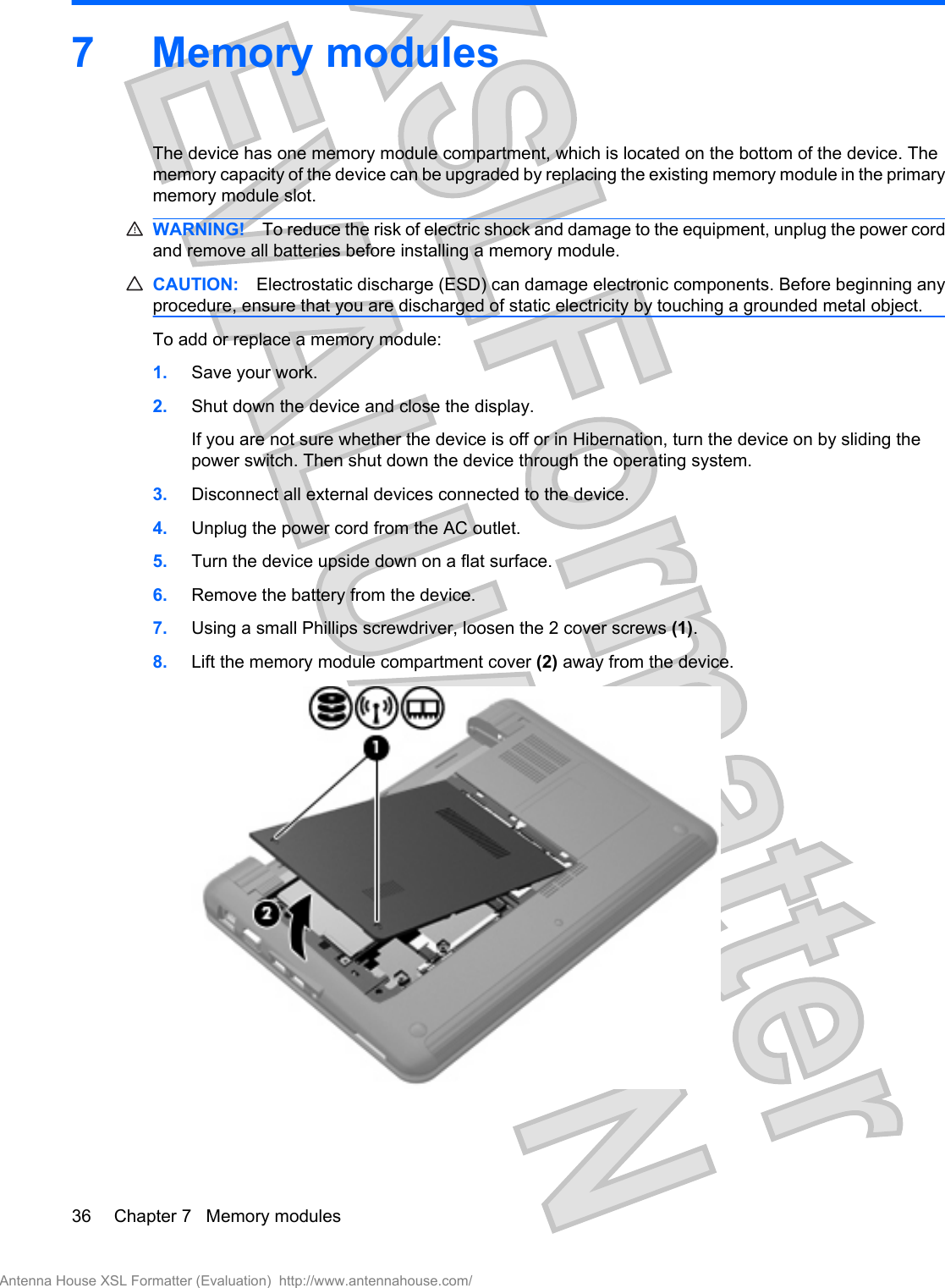 7 Memory modulesThe device has one memory module compartment, which is located on the bottom of the device. Thememory capacity of the device can be upgraded by replacing the existing memory module in the primarymemory module slot.WARNING! To reduce the risk of electric shock and damage to the equipment, unplug the power cordand remove all batteries before installing a memory module.CAUTION: Electrostatic discharge (ESD) can damage electronic components. Before beginning anyprocedure, ensure that you are discharged of static electricity by touching a grounded metal object.To add or replace a memory module:1. Save your work.2. Shut down the device and close the display.If you are not sure whether the device is off or in Hibernation, turn the device on by sliding thepower switch. Then shut down the device through the operating system.3. Disconnect all external devices connected to the device.4. Unplug the power cord from the AC outlet.5. Turn the device upside down on a flat surface.6. Remove the battery from the device.7. Using a small Phillips screwdriver, loosen the 2 cover screws (1).8. Lift the memory module compartment cover (2) away from the device.36 Chapter 7   Memory modulesAntenna House XSL Formatter (Evaluation)  http://www.antennahouse.com/