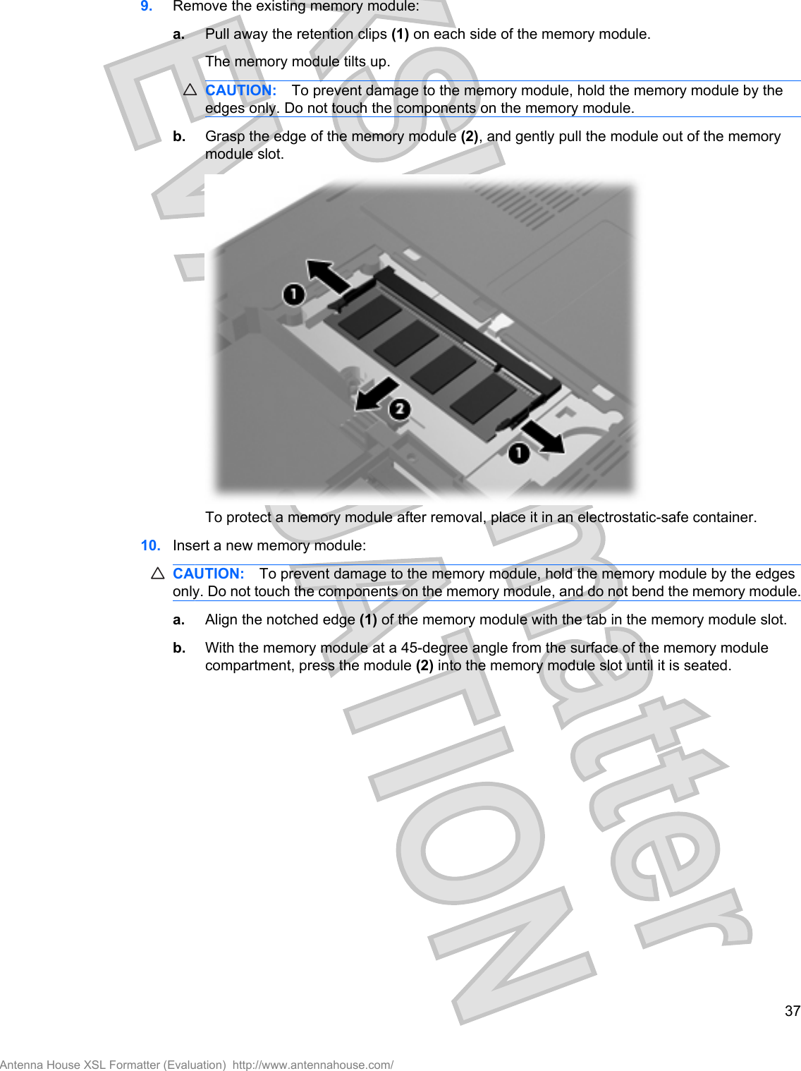 9. Remove the existing memory module:a. Pull away the retention clips (1) on each side of the memory module.The memory module tilts up.CAUTION: To prevent damage to the memory module, hold the memory module by theedges only. Do not touch the components on the memory module.b. Grasp the edge of the memory module (2), and gently pull the module out of the memorymodule slot.To protect a memory module after removal, place it in an electrostatic-safe container.10. Insert a new memory module:CAUTION: To prevent damage to the memory module, hold the memory module by the edgesonly. Do not touch the components on the memory module, and do not bend the memory module.a. Align the notched edge (1) of the memory module with the tab in the memory module slot.b. With the memory module at a 45-degree angle from the surface of the memory modulecompartment, press the module (2) into the memory module slot until it is seated.37Antenna House XSL Formatter (Evaluation)  http://www.antennahouse.com/