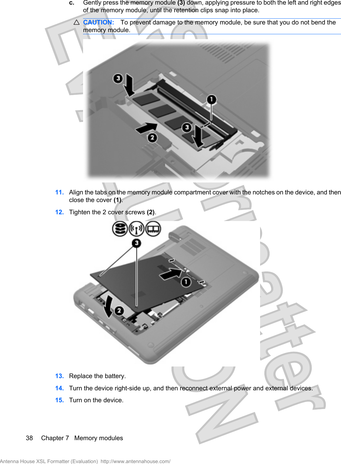 c. Gently press the memory module (3) down, applying pressure to both the left and right edgesof the memory module, until the retention clips snap into place.CAUTION: To prevent damage to the memory module, be sure that you do not bend thememory module.11. Align the tabs on the memory module compartment cover with the notches on the device, and thenclose the cover (1).12. Tighten the 2 cover screws (2).13. Replace the battery.14. Turn the device right-side up, and then reconnect external power and external devices.15. Turn on the device.38 Chapter 7   Memory modulesAntenna House XSL Formatter (Evaluation)  http://www.antennahouse.com/